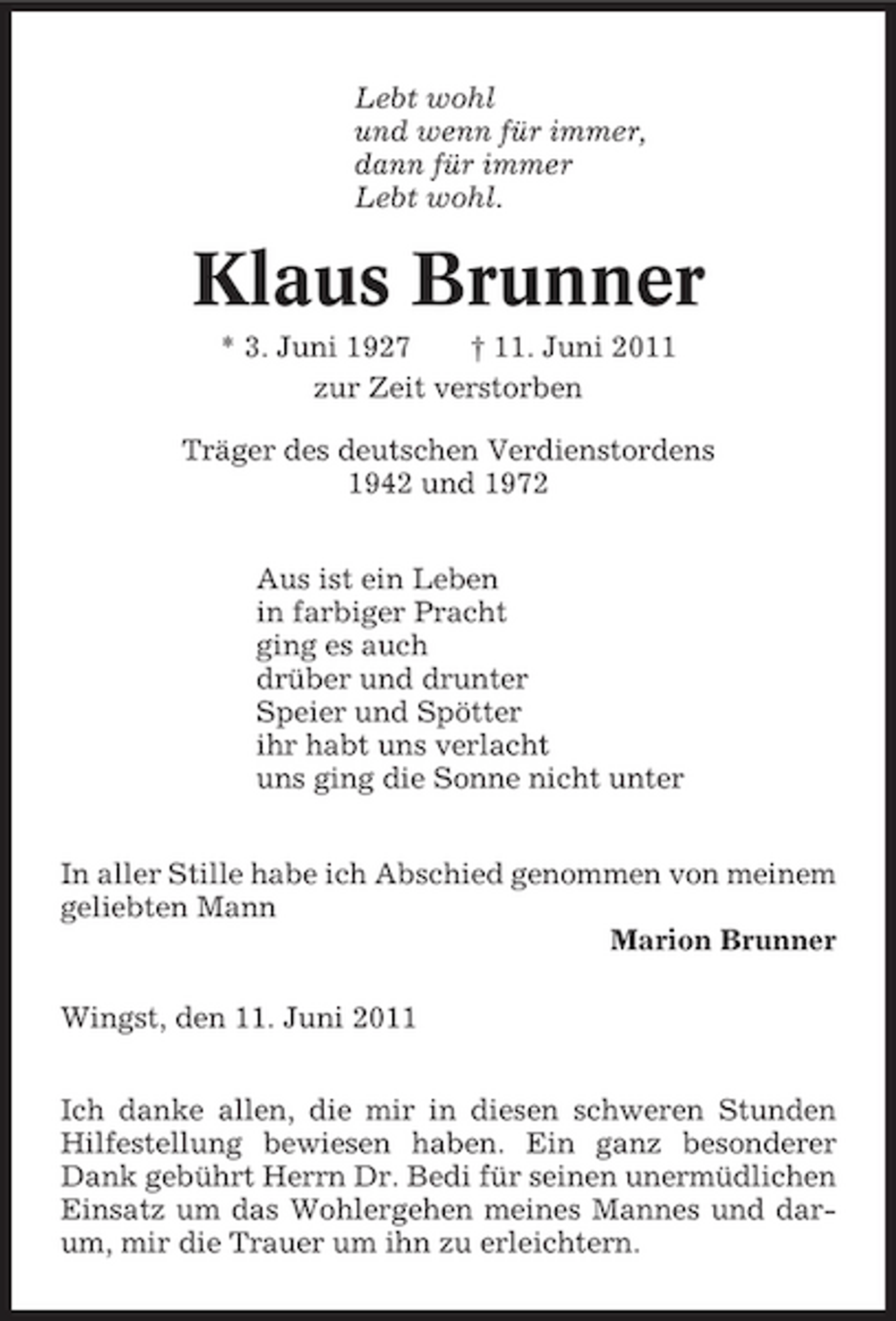 <p>Lebt wohl und wenn für immer, dann für immer Lebt wohl.</p><p>Klaus Brunner<br />* 3. Juni 1927 † 11. Juni 2011 zur Zeit verstorben Träger des deutschen Verdienstordens 1942 und 1972 Aus ist ein Leben in farbiger Pracht ging es auch drüber und drunter Speier und Spötter ihr habt uns verlacht uns ging die Sonne nicht unter In aller Stille habe ich Abschied genommen von meinem geliebten Mann Marion Brunner Wingst, den 11. Juni 2011 Ich danke allen, die mir in diesen schweren Stunden Hilfestellung bewiesen haben. Ein ganz besonderer Dank gebührt Herrn Dr. Bedi für seinen unermüdlichen Einsatz um das Wohlergehen meines Mannes und darum, mir die Trauer um ihn zu erleichtern.</p>