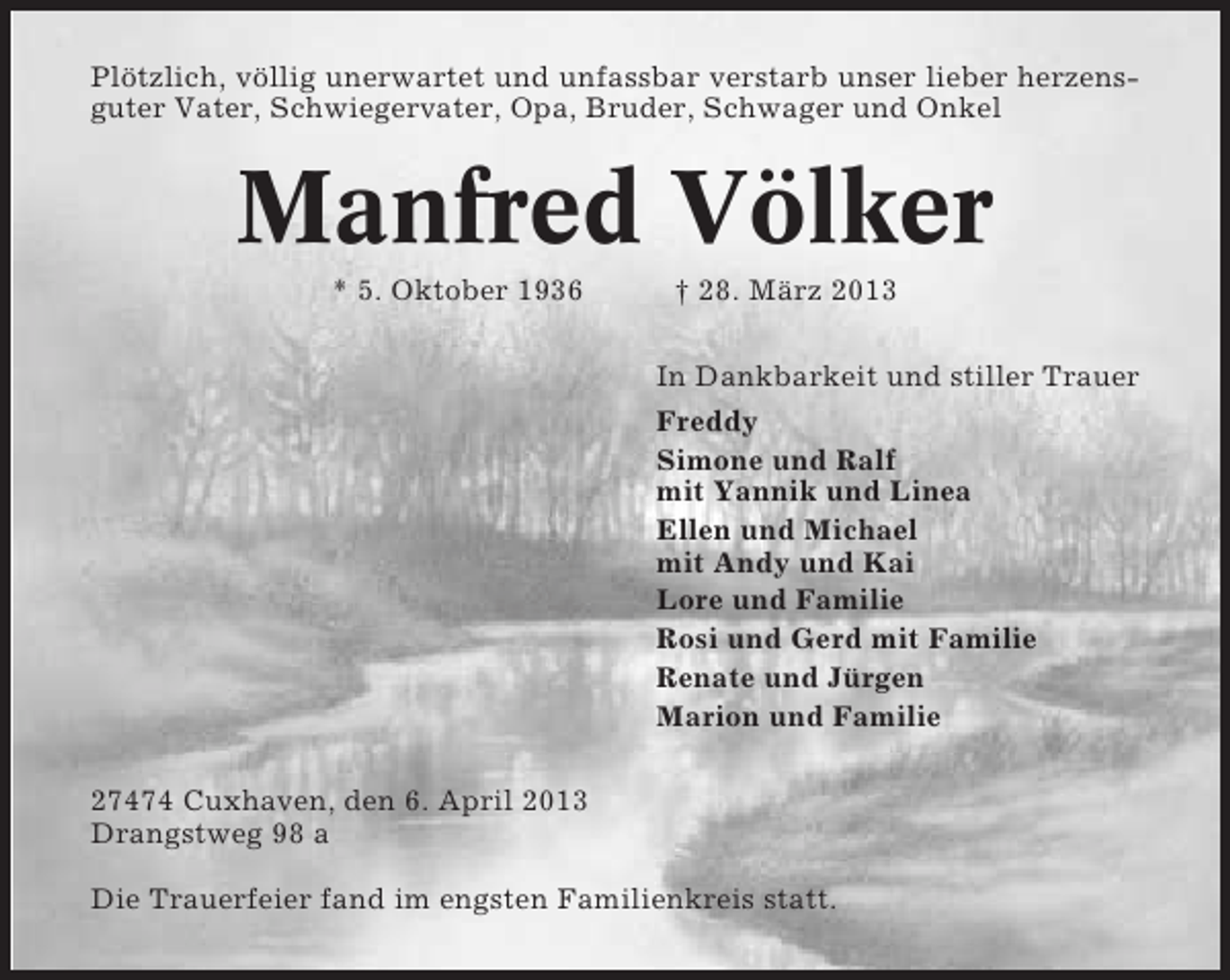 <p>Plötzlich, völlig unerwartet und unfassbar verstarb unser lieber herzensguter Vater, Schwiegervater, Opa, Bruder, Schwager und Onkel</p><p>Manfred Völker<br />* 5. Oktober 1936</p><p>† 28. März 2013<br />In Dankbarkeit und stiller Trauer<br />Freddy<br />Simone und Ralf<br />mit Yannik und Linea<br />Ellen und Michael<br />mit Andy und Kai<br />Lore und Familie<br />Rosi und Gerd mit Familie<br />Renate und Jürgen<br />Marion und Familie</p><p>27474 Cuxhaven, den 6. April 2013<br />Drangstweg 98 a<br />Die Trauerfeier fand im engsten Familienkreis statt.</p>