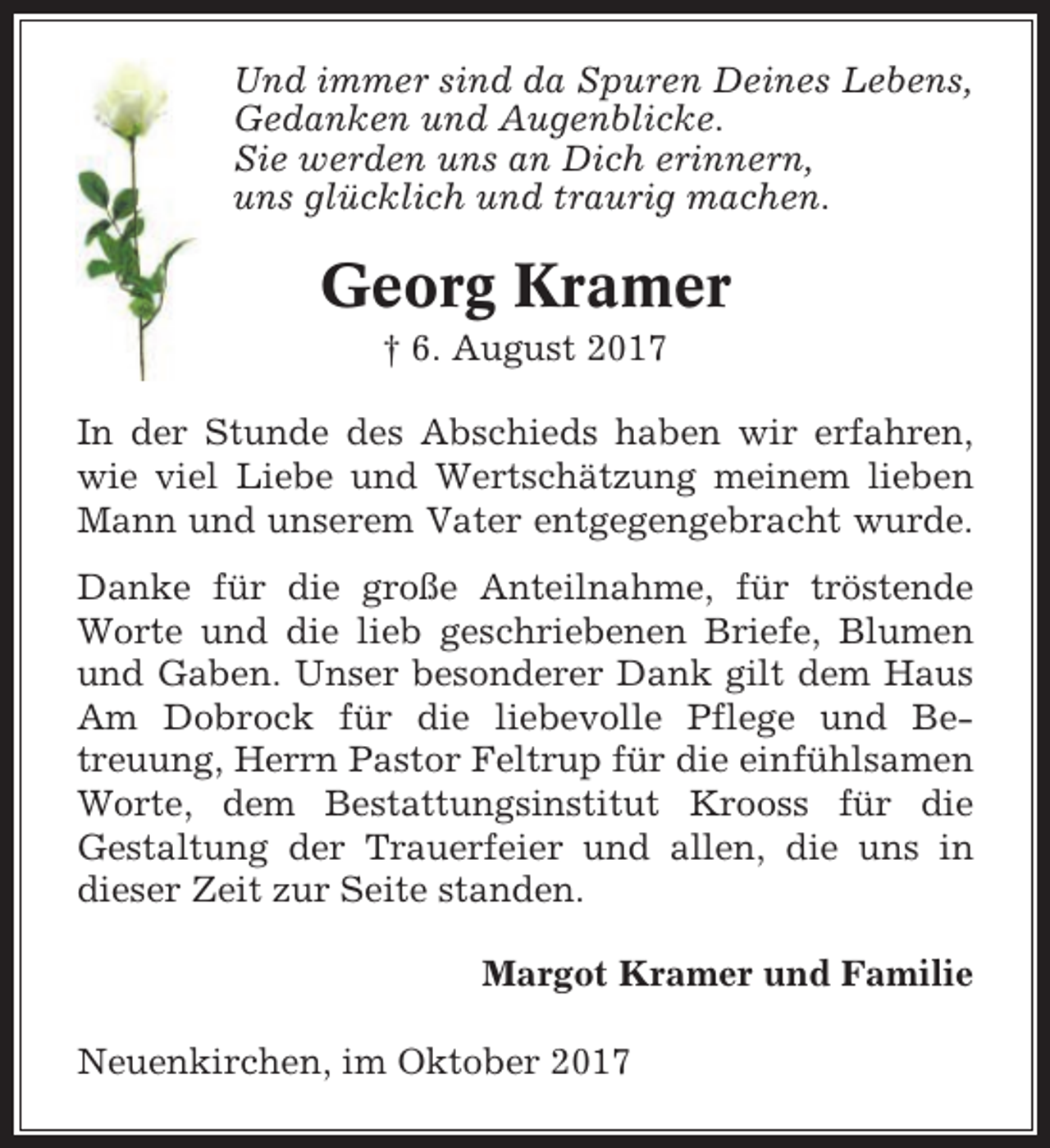 <p>Und immer sind da Spuren Deines Lebens,<br />Gedanken und Augenblicke.<br />Sie werden uns an Dich erinnern,<br />uns glücklich und traurig machen.</p><p>Georg Kramer<br />† 6. August 2017<br />In der Stunde des Abschieds haben wir erfahren,<br />wie viel Liebe und Wertschätzung meinem lieben<br />Mann und unserem Vater entgegengebracht wurde.<br />Danke für die große Anteilnahme, für tröstende<br />Worte und die lieb geschriebenen Briefe, Blumen<br />und Gaben. Unser besonderer Dank gilt dem Haus<br />Am Dobrock für die liebevolle Pflege und Betreuung, Herrn Pastor Feltrup für die einfühlsamen<br />Worte, dem Bestattungsinstitut Krooss für die<br />Gestaltung der Trauerfeier und allen, die uns in<br />dieser Zeit zur Seite standen.<br />Margot Kramer und Familie<br />Neuenkirchen, im Oktober 2017</p>