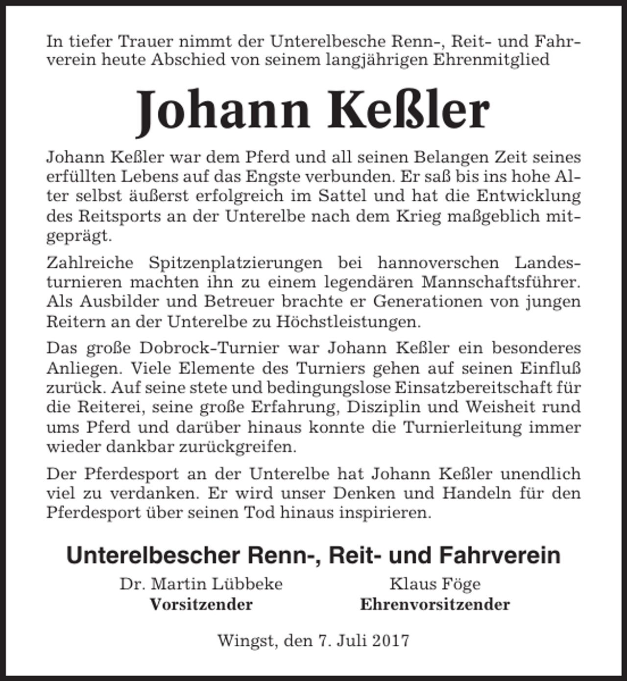 <p>In tiefer Trauer nimmt der Unterelbesche Renn-, Reit- und Fahrverein heute Abschied von seinem langjährigen Ehrenmitglied</p><p>Johann Keßler<br />Johann Keßler war dem Pferd und all seinen Belangen Zeit seines<br />erfüllten Lebens auf das Engste verbunden. Er saß bis ins hohe Alter selbst äußerst erfolgreich im Sattel und hat die Entwicklung<br />des Reitsports an der Unterelbe nach dem Krieg maßgeblich mitgeprägt.<br />Zahlreiche Spitzenplatzierungen bei hannoverschen Landesturnieren machten ihn zu einem legendären Mannschaftsführer.<br />Als Ausbilder und Betreuer brachte er Generationen von jungen<br />Reitern an der Unterelbe zu Höchstleistungen.<br />Das große Dobrock-Turnier war Johann Keßler ein besonderes<br />Anliegen. Viele Elemente des Turniers gehen auf seinen Einfluß<br />zurück. Auf seine stete und bedingungslose Einsatzbereitschaft für<br />die Reiterei, seine große Erfahrung, Disziplin und Weisheit rund<br />ums Pferd und darüber hinaus konnte die Turnierleitung immer<br />wieder dankbar zurückgreifen.<br />Der Pferdesport an der Unterelbe hat Johann Keßler unendlich<br />viel zu verdanken. Er wird unser Denken und Handeln für den<br />Pferdesport über seinen Tod hinaus inspirieren.</p><p>Unterelbescher Renn-, Reit- und Fahrverein<br />Dr. Martin Lübbeke<br />Vorsitzender</p><p>Klaus Föge<br />Ehrenvorsitzender</p><p>Wingst, den 7. Juli 2017</p>