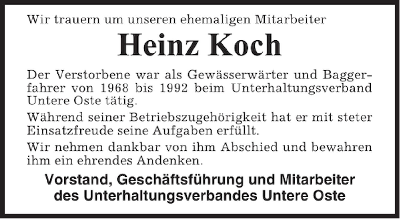 <p>Wir trauern um unseren ehemaligen Mitarbeiter</p><p>Heinz Koch<br />Der Verstorbene war als Gewässerwärter und Baggerfahrer von 1968 bis 1992 beim Unterhaltungsverband<br />Untere Oste tätig.<br />Während seiner Betriebszugehörigkeit hat er mit steter<br />Einsatzfreude seine Aufgaben erfüllt.<br />Wir nehmen dankbar von ihm Abschied und bewahren<br />ihm ein ehrendes Andenken.</p><p>Vorstand, Geschäftsführung und Mitarbeiter<br />des Unterhaltungsverbandes Untere Oste</p>