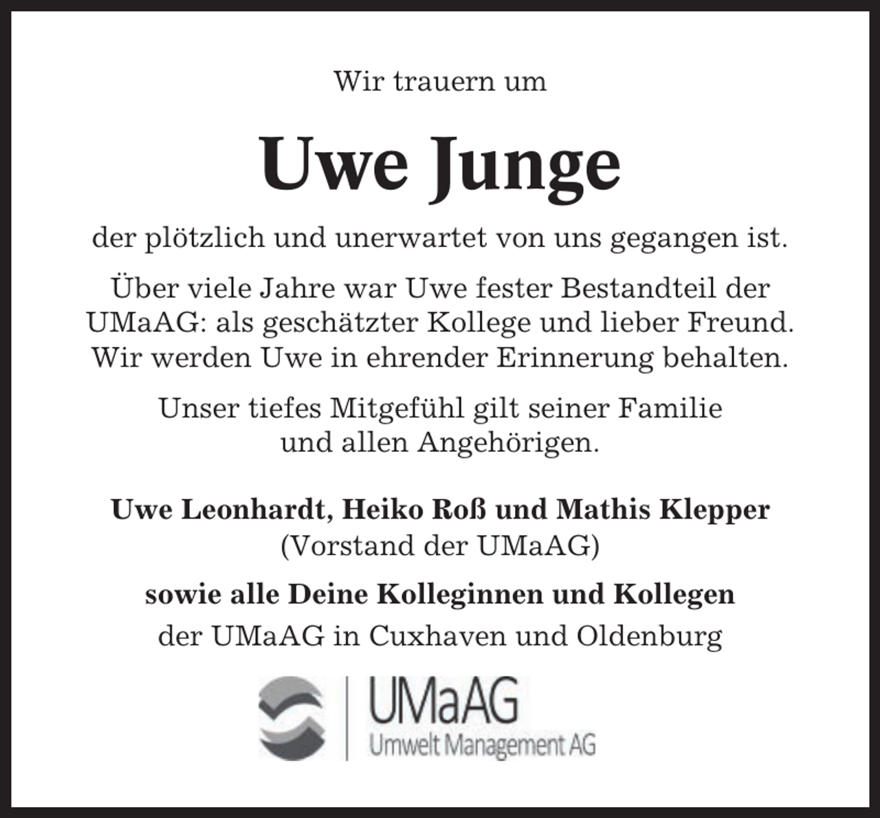 <p>Wir trauern um</p><p>Uwe Junge<br />der plötzlich und unerwartet von uns gegangen ist.<br />Über viele Jahre war Uwe fester Bestandteil der<br />UMaAG: als geschätzter Kollege und lieber Freund.<br />Wir werden Uwe in ehrender Erinnerung behalten.<br />Unser tiefes Mitgefühl gilt seiner Familie<br />und allen Angehörigen.<br />Uwe Leonhardt, Heiko Roß und Mathis Klepper<br />(Vorstand der UMaAG)<br />sowie alle Deine Kolleginnen und Kollegen<br />der UMaAG in Cuxhaven und Oldenburg</p>