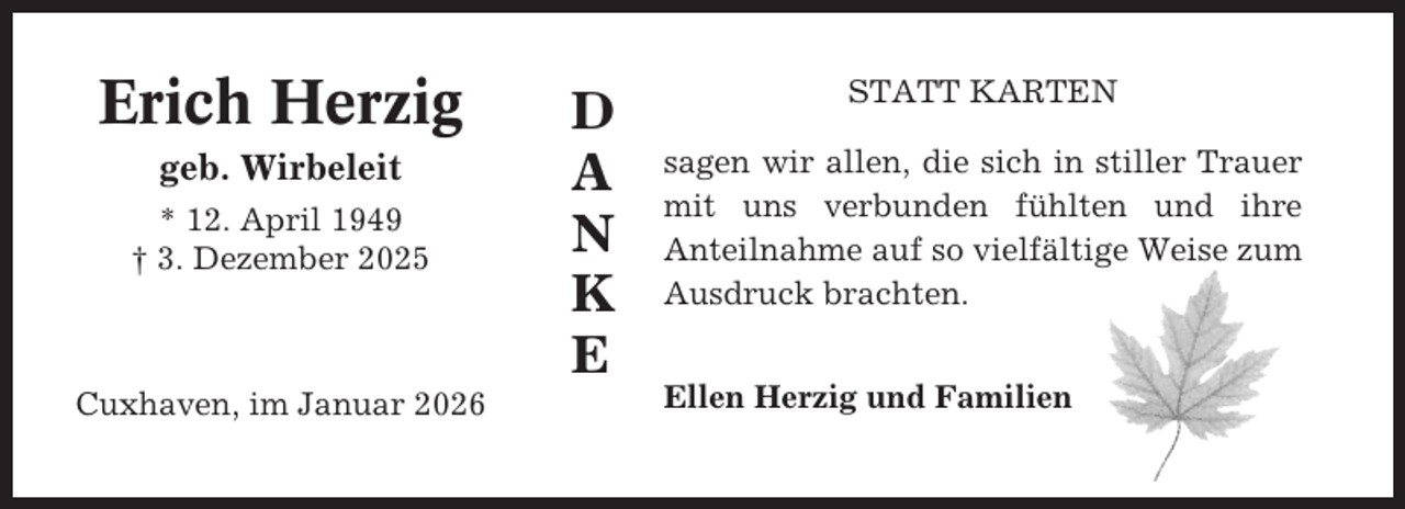 <p>Erich Herzig<br />geb. Wirbeleit<br />* 12. April 1949<br />† 3. Dezember 2025</p><p>Cuxhaven, im Januar 2026</p><p>D<br />A<br />N<br />K<br />E</p><p>STATT KARTEN<br />sagen wir allen, die sich in stiller Trauer<br />mit uns verbunden fühlten und ihre<br />Anteilnahme auf so vielfältige Weise zum<br />Ausdruck brachten.<br />Ellen Herzig und Familien</p>