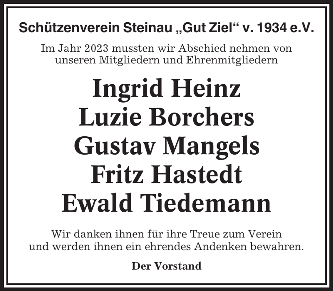 <p>Schützenverein Steinau „Gut Ziel“ v. 1934 e.V.<br />Im Jahr 2023 mussten wir Abschied nehmen von<br />unseren Mitgliedern und Ehrenmitgliedern</p><p>Ingrid Heinz<br />Luzie Borchers<br />Gustav Mangels<br />Fritz Hastedt<br />Ewald Tiedemann<br />Wir danken ihnen für ihre Treue zum Verein<br />und werden ihnen ein ehrendes Andenken bewahren.<br />Der Vorstand</p>