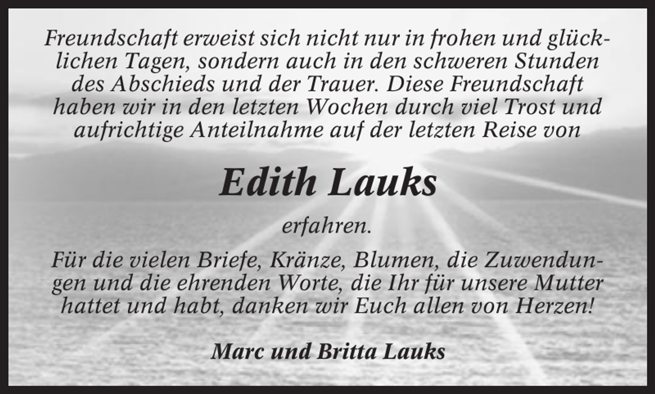<p>Freundschaft erweist sich nicht nur in frohen und glücklichen Tagen, sondern auch in den schweren Stunden<br />des Abschieds und der Trauer. Diese Freundschaft<br />haben wir in den letzten Wochen durch viel Trost und<br />aufrichtige Anteilnahme auf der letzten Reise von</p><p>Edith Lauks<br />erfahren.<br />Für die vielen Briefe, Kränze, Blumen, die Zuwendungen und die ehrenden Worte, die Ihr für unsere Mutter<br />hattet und habt, danken wir Euch allen von Herzen!<br />Marc und Britta Lauks</p>