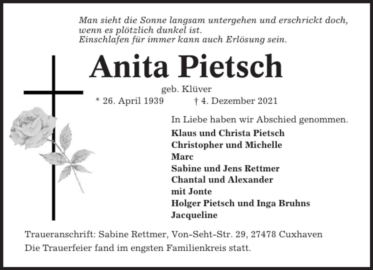 <p>Man sieht die Sonne langsam untergehen und erschrickt doch,<br />wenn es plötzlich dunkel ist.<br />Einschlafen für immer kann auch Erlösung sein.</p><p>Anita Pietsch<br />geb. Klüver<br />* 26. April 1939<br />† 4. Dezember 2021<br />In Liebe haben wir Abschied genommen.<br />Klaus und Christa Pietsch<br />Christopher und Michelle<br />Marc<br />Sabine und Jens Rettmer<br />Chantal und Alexander<br />mit Jonte<br />Holger Pietsch und Inga Bruhns<br />Jacqueline<br />Traueranschrift: Sabine Rettmer, Von-Seht-Str. 29, 27478 Cuxhaven<br />Die Trauerfeier fand im engsten Familienkreis statt.</p>