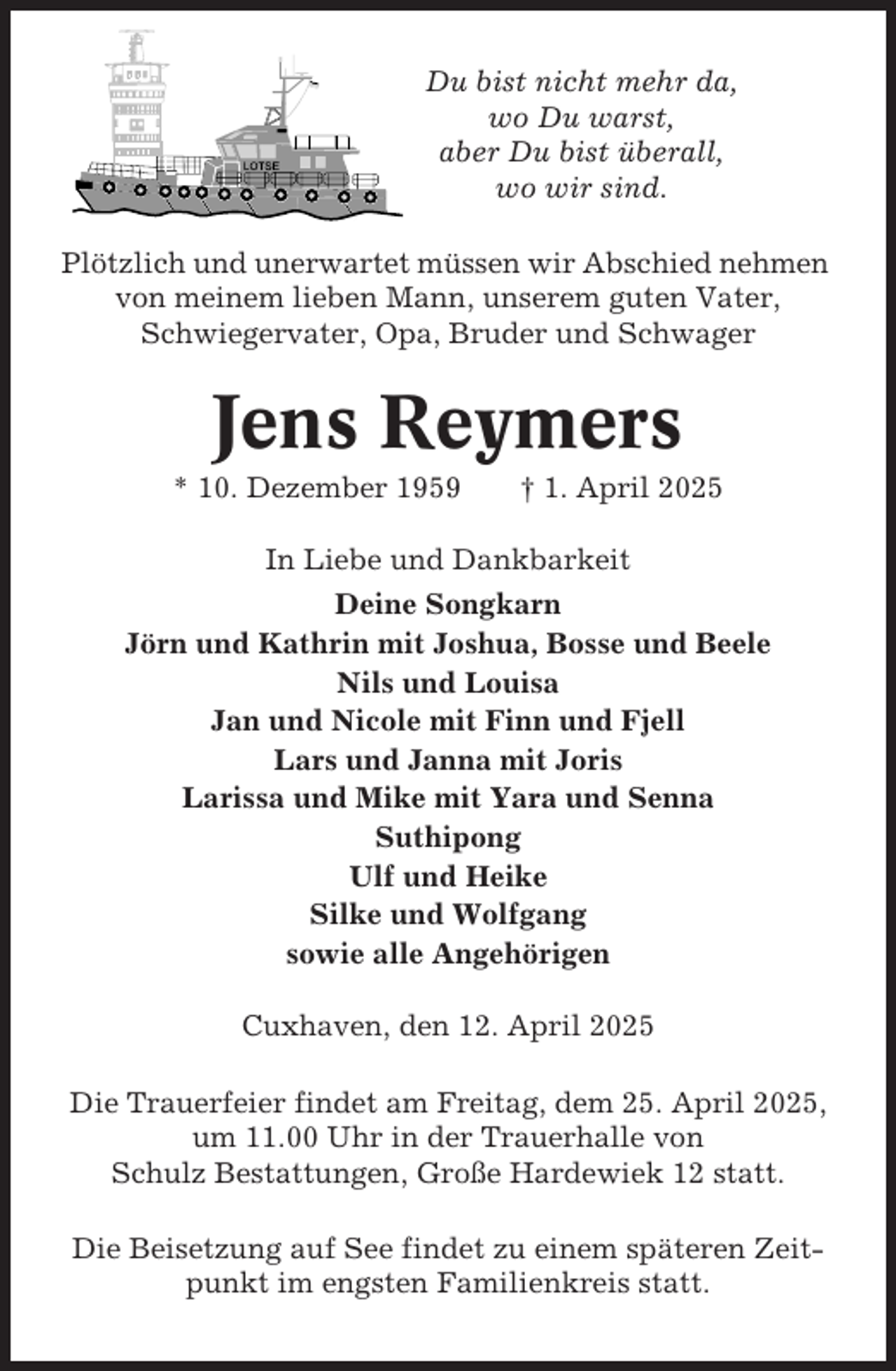 <p>Du bist nicht mehr da,<br />wo Du warst,<br />aber Du bist überall,<br />wo wir sind.<br />Plötzlich und unerwartet müssen wir Abschied nehmen<br />von meinem lieben Mann, unserem guten Vater,<br />Schwiegervater, Opa, Bruder und Schwager</p><p>Jens Reymers<br />* 10. Dezember 1959</p><p>† 1. April 2025</p><p>In Liebe und Dankbarkeit<br />Deine Songkarn<br />Jörn und Kathrin mit Joshua, Bosse und Beele<br />Nils und Louisa<br />Jan und Nicole mit Finn und Fjell<br />Lars und Janna mit Joris<br />Larissa und Mike mit Yara und Senna<br />Suthipong<br />Ulf und Heike<br />Silke und Wolfgang<br />sowie alle Angehörigen<br />Cuxhaven, den 12. April 2025<br />Die Trauerfeier findet am Freitag, dem 25. April 2025,<br />um 11.00 Uhr in der Trauerhalle von<br />Schulz Bestattungen, Große Hardewiek 12 statt.<br />Die Beisetzung auf See findet zu einem späteren Zeitpunkt im engsten Familienkreis statt.</p>