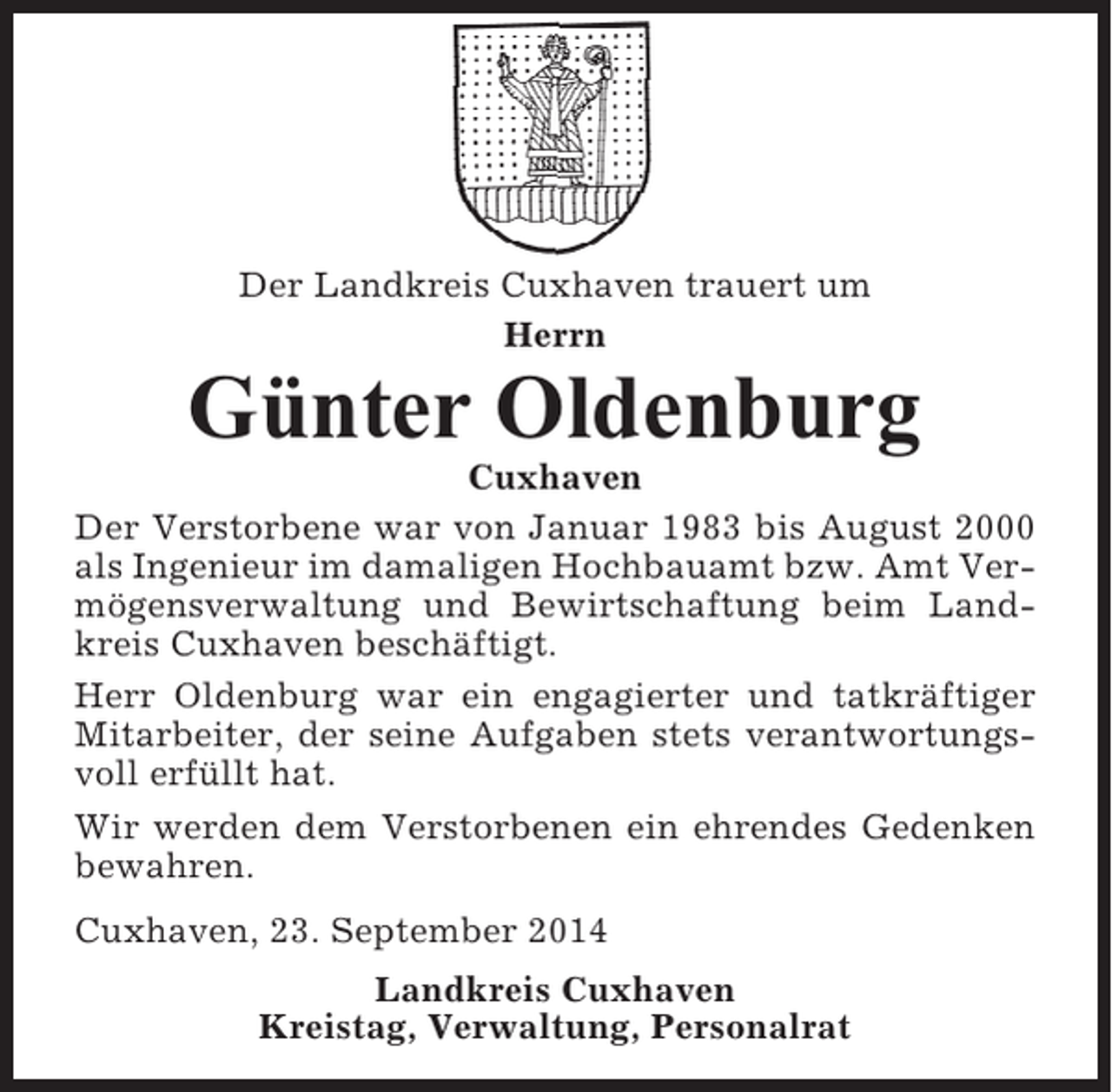 <p>Der Landkreis Cuxhaven trauert um<br />Herrn</p><p>Günter Oldenburg<br />Cuxhaven<br />Der Verstorbene war von Januar 1983 bis August 2000<br />als Ingenieur im damaligen Hochbauamt bzw. Amt Vermögensverwaltung und Bewirtschaftung beim Landkreis Cuxhaven beschäftigt.<br />Herr Oldenburg war ein engagierter und tatkräftiger<br />Mitarbeiter, der seine Aufgaben stets verantwortungsvoll erfüllt hat.<br />Wir werden dem Verstorbenen ein ehrendes Gedenken<br />bewahren.<br />Cuxhaven, 23. September 2014<br />Landkreis Cuxhaven<br />Kreistag, Verwaltung, Personalrat</p>