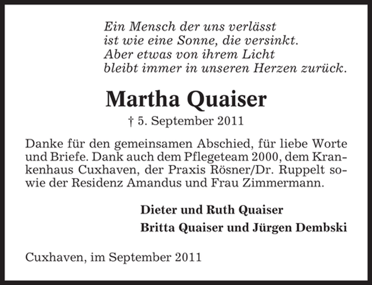 <p>Ein Mensch der uns verlässt<br />ist wie eine Sonne, die versinkt.<br />Aber etwas von ihrem Licht<br />bleibt immer in unseren Herzen zurück.</p><p>Martha Quaiser<br />† 5. September 2011<br />Danke für den gemeinsamen Abschied, für liebe Worte<br />und Briefe. Dank auch dem Pflegeteam 2000, dem Krankenhaus Cuxhaven, der Praxis Rösner/Dr. Ruppelt sowie der Residenz Amandus und Frau Zimmermann.<br />Dieter und Ruth Quaiser<br />Britta Quaiser und Jürgen Dembski<br />Cuxhaven, im September 2011</p>