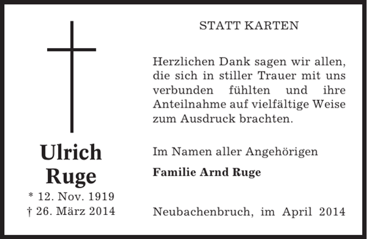 <p>STATT KARTEN<br />Herzlichen Dank sagen wir allen,<br />die sich in stiller Trauer mit uns<br />verbunden fühlten und ihre<br />Anteilnahme auf vielfältige Weise<br />zum Ausdruck brachten.</p><p>Ulrich<br />Ruge<br />* 12. Nov. 1919<br />† 26. März 2014</p><p>Im Namen aller Angehörigen<br />Familie Arnd Ruge<br />Neubachenbruch, im April 2014</p>