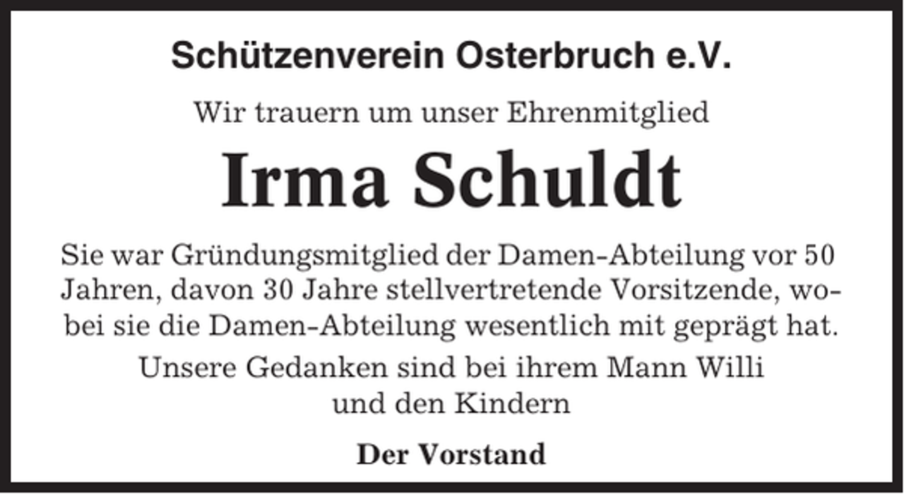 <p>Schützenverein Osterbruch e.V.<br />Wir trauern um unser Ehrenmitglied</p><p>Irma Schuldt<br />Sie war Gründungsmitglied der Damen-Abteilung vor 50<br />Jahren, davon 30 Jahre stellvertretende Vorsitzende, wobei sie die Damen-Abteilung wesentlich mit geprägt hat.<br />Unsere Gedanken sind bei ihrem Mann Willi<br />und den Kindern<br />Der Vorstand</p>