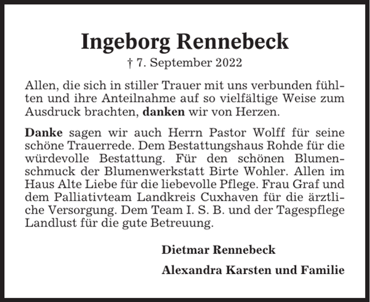 <p>Ingeborg Rennebeck<br />† 7. September 2022<br />Allen, die sich in stiller Trauer mit uns verbunden fühlten und ihre Anteilnahme auf so vielfältige Weise zum<br />Ausdruck brachten, danken wir von Herzen.<br />Danke sagen wir auch Herrn Pastor Wolff für seine<br />schöne Trauerrede. Dem Bestattungshaus Rohde für die<br />würdevolle Bestattung. Für den schönen Blumenschmuck der Blumenwerkstatt Birte Wohler. Allen im<br />Haus Alte Liebe für die liebevolle Pflege. Frau Graf und<br />dem Palliativteam Landkreis Cuxhaven für die ärztliche Versorgung. Dem Team I. S. B. und der Tagespflege<br />Landlust für die gute Betreuung.<br />Dietmar Rennebeck<br />Alexandra Karsten und Familie</p>