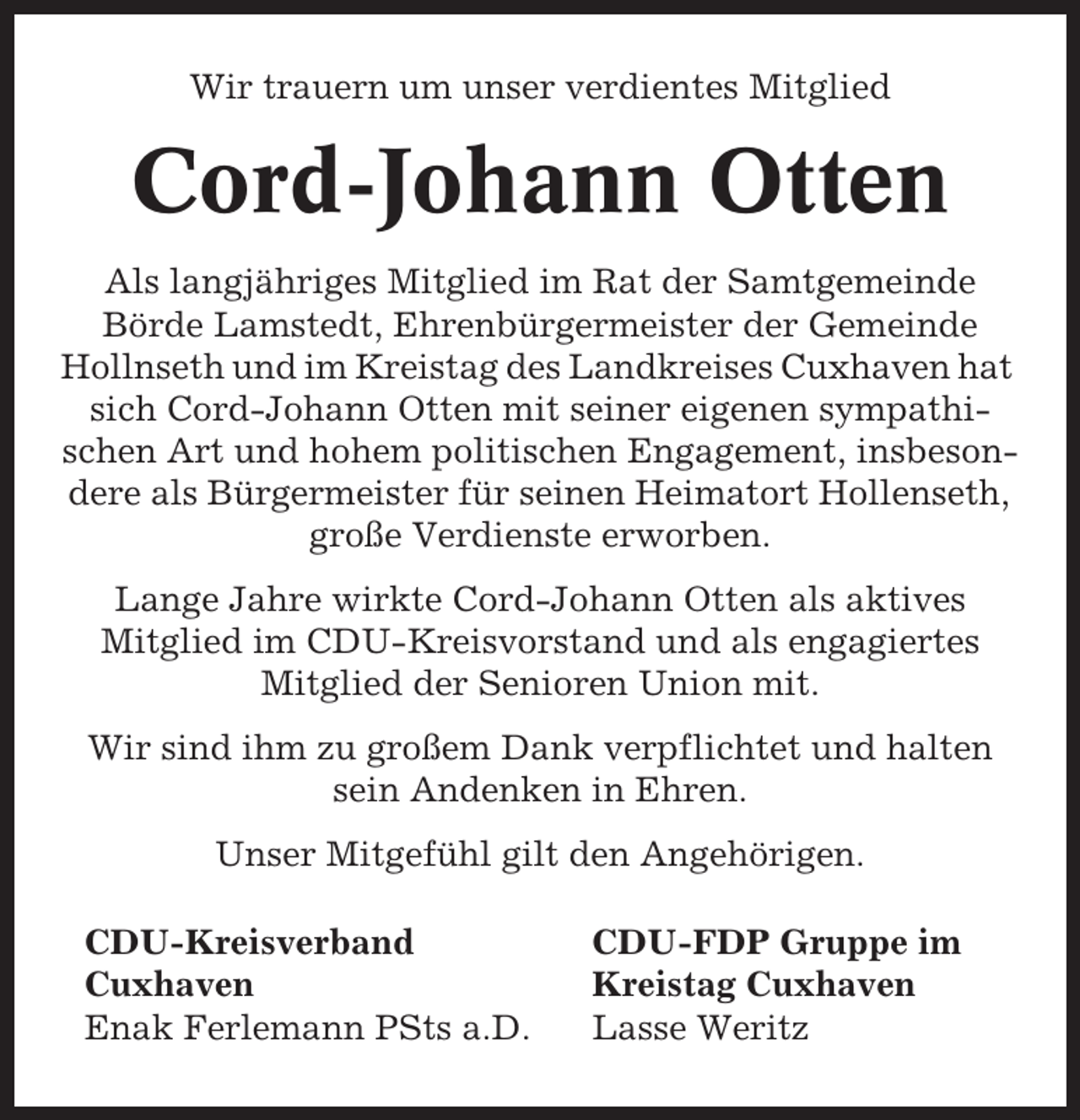 <p>Wir trauern um unser verdientes Mitglied</p><p>Cord-Johann Otten<br />Als langjähriges Mitglied im Rat der Samtgemeinde<br />Börde Lamstedt, Ehrenbürgermeister der Gemeinde<br />Hollnseth und im Kreistag des Landkreises Cuxhaven hat<br />sich Cord-Johann Otten mit seiner eigenen sympathischen Art und hohem politischen Engagement, insbesondere als Bürgermeister für seinen Heimatort Hollenseth,<br />große Verdienste erworben.<br />Lange Jahre wirkte Cord-Johann Otten als aktives<br />Mitglied im CDU-Kreisvorstand und als engagiertes<br />Mitglied der Senioren Union mit.<br />Wir sind ihm zu großem Dank verpflichtet und halten<br />sein Andenken in Ehren.<br />Unser Mitgefühl gilt den Angehörigen.<br />CDU-Kreisverband<br />Cuxhaven<br />Enak Ferlemann PSts a.D.</p><p>CDU-FDP Gruppe im<br />Kreistag Cuxhaven<br />Lasse Weritz</p>