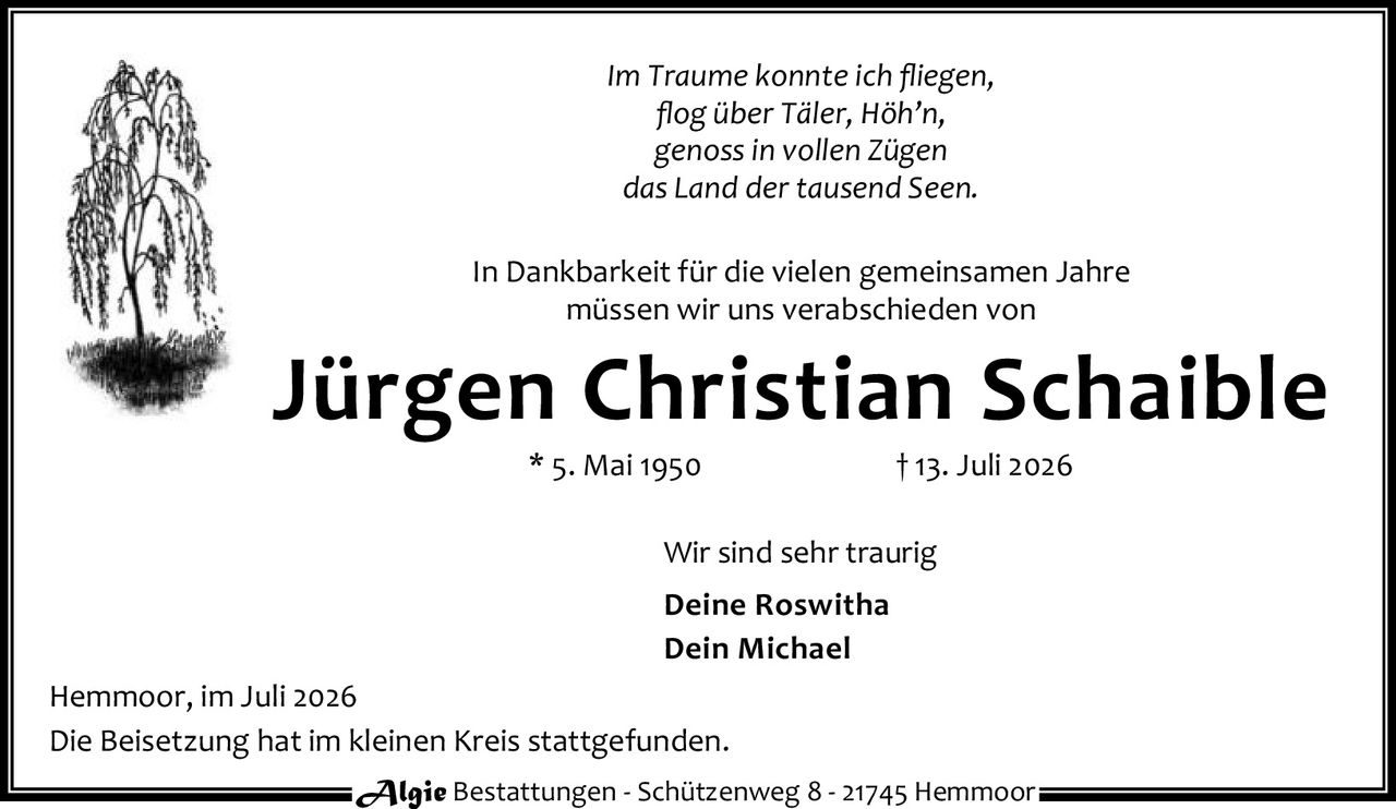 <p><i>Im Traume konnte ich fliegen,<br>flog über Täler, Höh'n,<br>genoss in vollen Zügen<br>das Land der tausend Seen.</i></p>

<p>In Dankbarkeit für die vielen gemeinsamen Jahre<br>müssen wir uns verabschieden von</p>

<p><strong>Jürgen Christian Schaible</strong><br>
* 5. Mai 1950 † 13. Juli 2026</p>

<p>Wir sind sehr traurig<br>
<strong>Deine Roswitha</strong><br>
<strong>Dein Michael</strong></p>

<p>Hemmoor, im Juli 2026<br>
Die Beisetzung hat im kleinen Kreis stattgefunden.</p>

<p>Algie Bestattungen - Schützenweg 8 - 21745 Hemmoor</p>