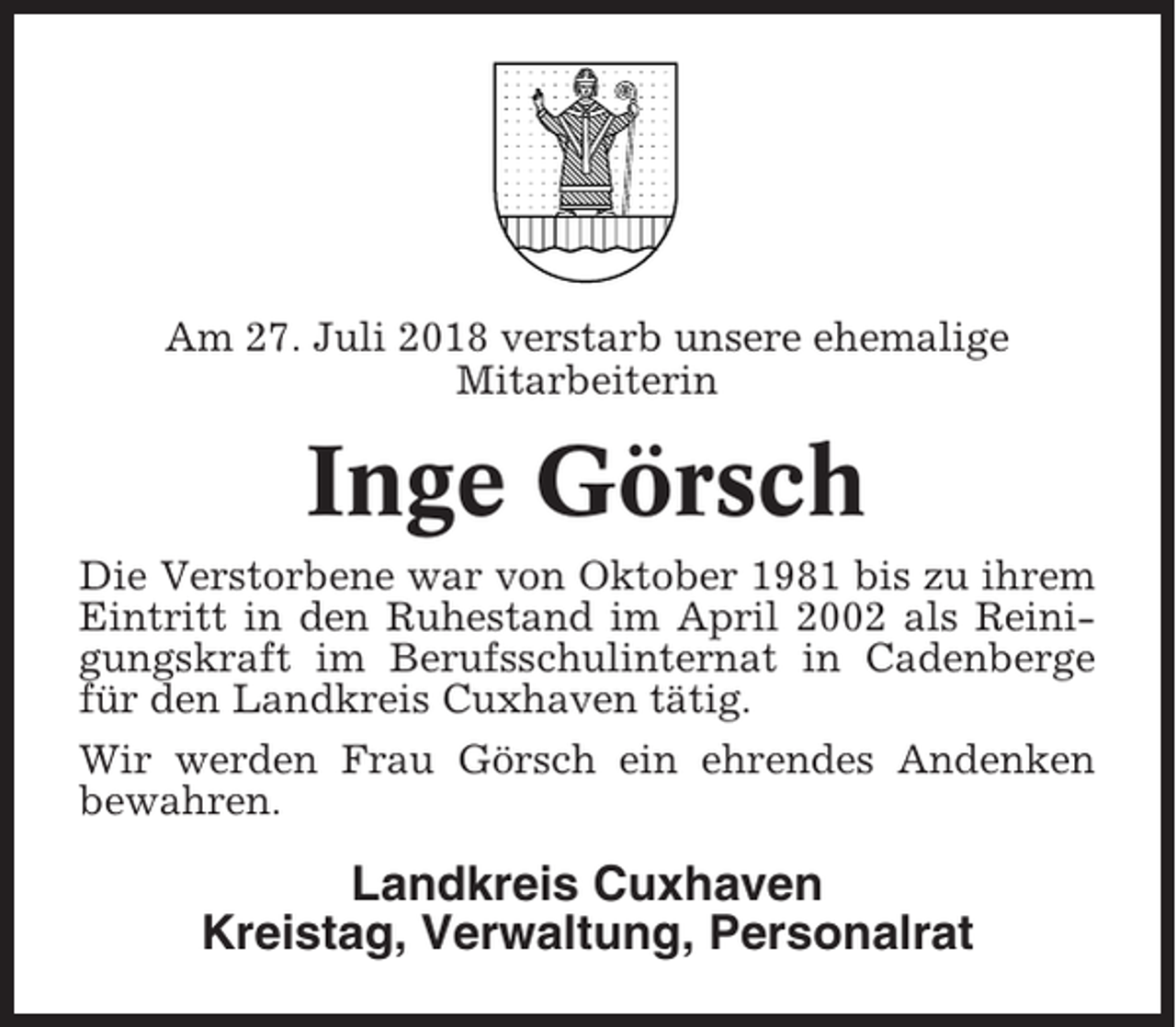 <p>Am 27. Juli 2018 verstarb unsere ehemalige<br />Mitarbeiterin</p><p>Inge Görsch<br />Die Verstorbene war von Oktober 1981 bis zu ihrem<br />Eintritt in den Ruhestand im April 2002 als Reinigungskraft im Berufsschulinternat in Cadenberge<br />für den Landkreis Cuxhaven tätig.<br />Wir werden Frau Görsch ein ehrendes Andenken<br />bewahren.</p><p>Landkreis Cuxhaven<br />Kreistag, Verwaltung, Personalrat</p>
