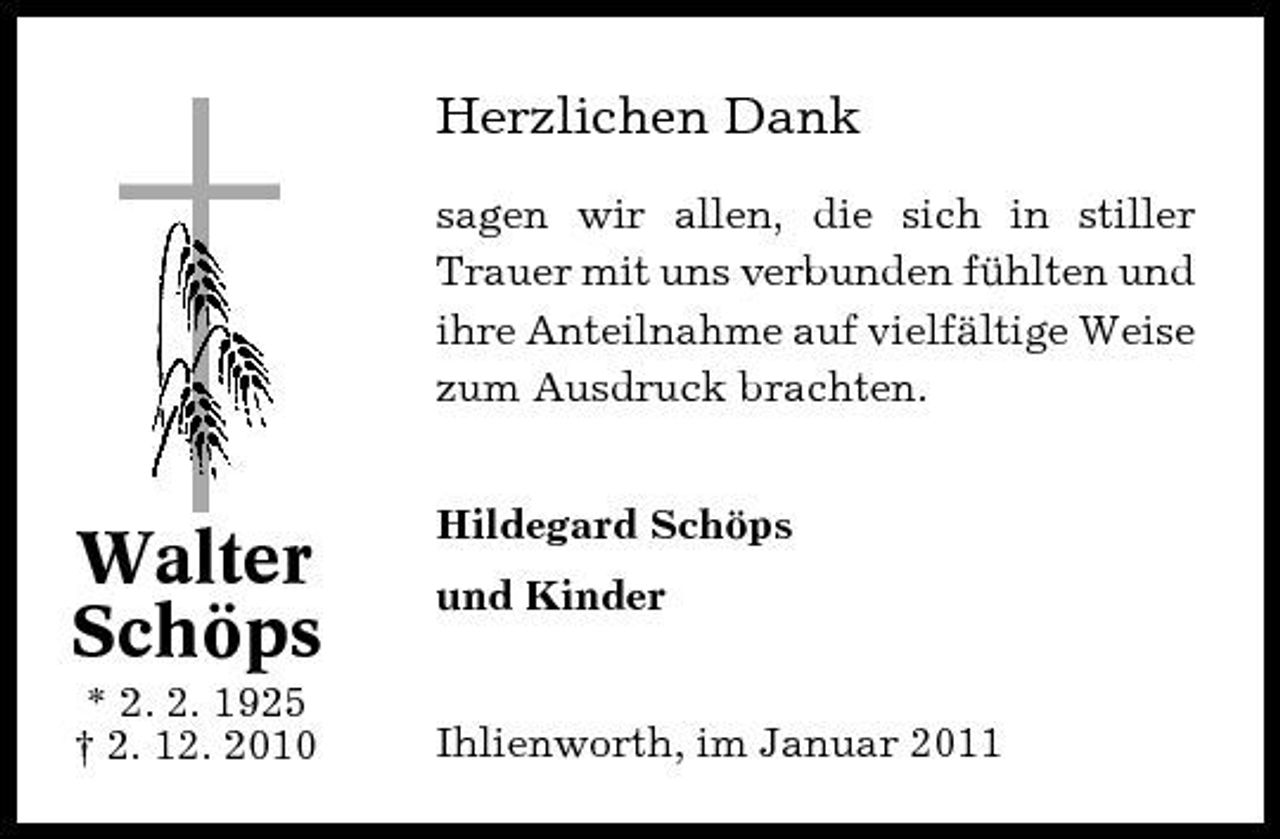 <p>Herzlichen Dank<br />sagen wir allen, die sich in stiller Trauer mit uns verbunden fühlten und ihre Anteilnahme auf vielfältige Weise zum Ausdruck brachten. Hildegard Schöps und Kinder</p><p>Walter Schöps<br />* 2. 2. 1925 † 2. 12. 2010</p><p>Ihlienworth, im Januar 2011</p>