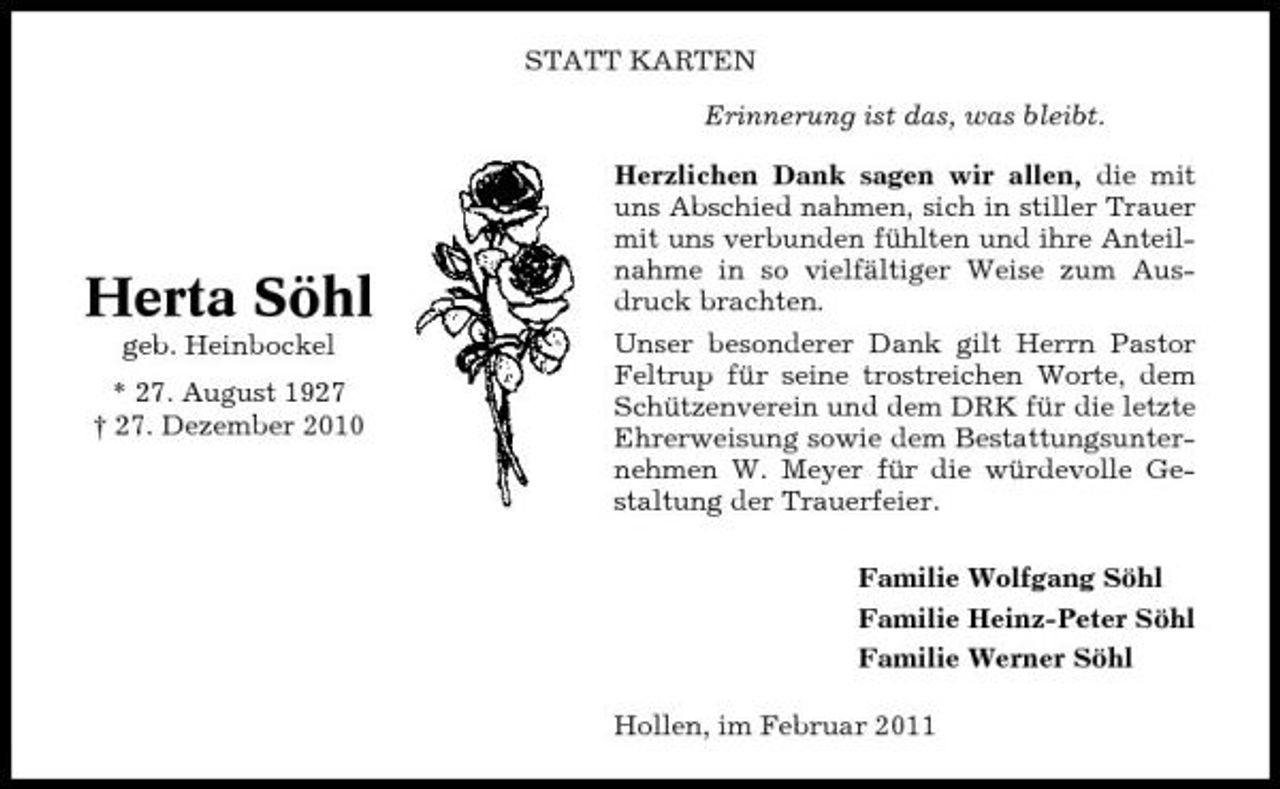 <p>STATT KARTEN Erinnerung ist das, was bleibt. Herzlichen Dank sagen wir allen, die mit uns Abschied nahmen, sich in stiller Trauer mit uns verbunden fühlten und ihre Anteilnahme in so vielfältiger Weise zum Ausdruck brachten. Unser besonderer Dank gilt Herrn Pastor Feltrup für seine trostreichen Worte, dem Schützenverein und dem DRK für die letzte Ehrerweisung sowie dem Bestattungsunternehmen W. Meyer für die würdevolle Gestaltung der Trauerfeier. Familie Wolfgang Söhl Familie Heinz-Peter Söhl Familie Werner Söhl Hollen, im Februar 2011</p><p>Herta Söhl<br />geb. Heinbockel * 27. August 1927 † 27. Dezember 2010</p>