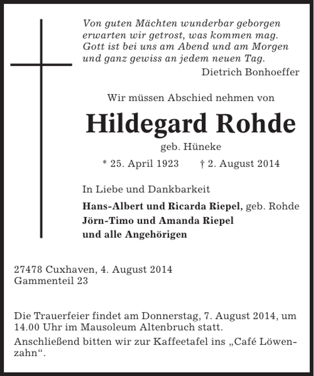 <p>Von guten Mächten wunderbar geborgen<br />erwarten wir getrost, was kommen mag.<br />Gott ist bei uns am Abend und am Morgen<br />und ganz gewiss an jedem neuen Tag.<br />Dietrich Bonhoeffer<br />Wir müssen Abschied nehmen von</p><p>Hildegard Rohde<br />geb. Hüneke<br />* 25. April 1923</p><p>† 2. August 2014</p><p>In Liebe und Dankbarkeit<br />Hans-Albert und Ricarda Riepel, geb. Rohde<br />Jörn-Timo und Amanda Riepel<br />und alle Angehörigen<br />27478 Cuxhaven, 4. August 2014<br />Gammenteil 23<br />Die Trauerfeier findet am Donnerstag, 7. August 2014, um<br />14.00 Uhr im Mausoleum Altenbruch statt.<br />Anschließend bitten wir zur Kaffeetafel ins „Café Löwenzahn“.</p>