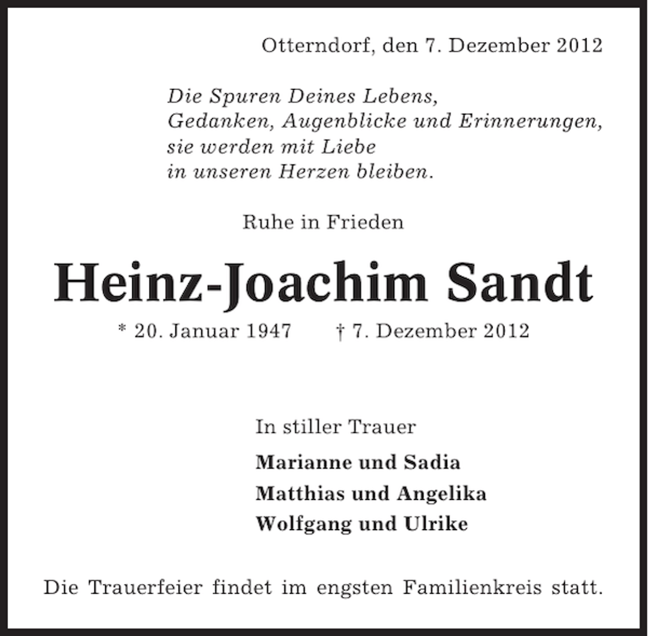<p>Otterndorf, den 7. Dezember 2012<br />Die Spuren Deines Lebens,<br />Gedanken, Augenblicke und Erinnerungen,<br />sie werden mit Liebe<br />in unseren Herzen bleiben.<br />Ruhe in Frieden</p>
<p>Heinz-Joachim Sandt<br />* 20. Januar 1947</p>
<p>† 7. Dezember 2012</p>
<p>In stiller Trauer<br />Marianne und Sadia<br />Matthias und Angelika<br />Wolfgang und Ulrike<br />Die Trauerfeier findet im engsten Familienkreis statt.</p>