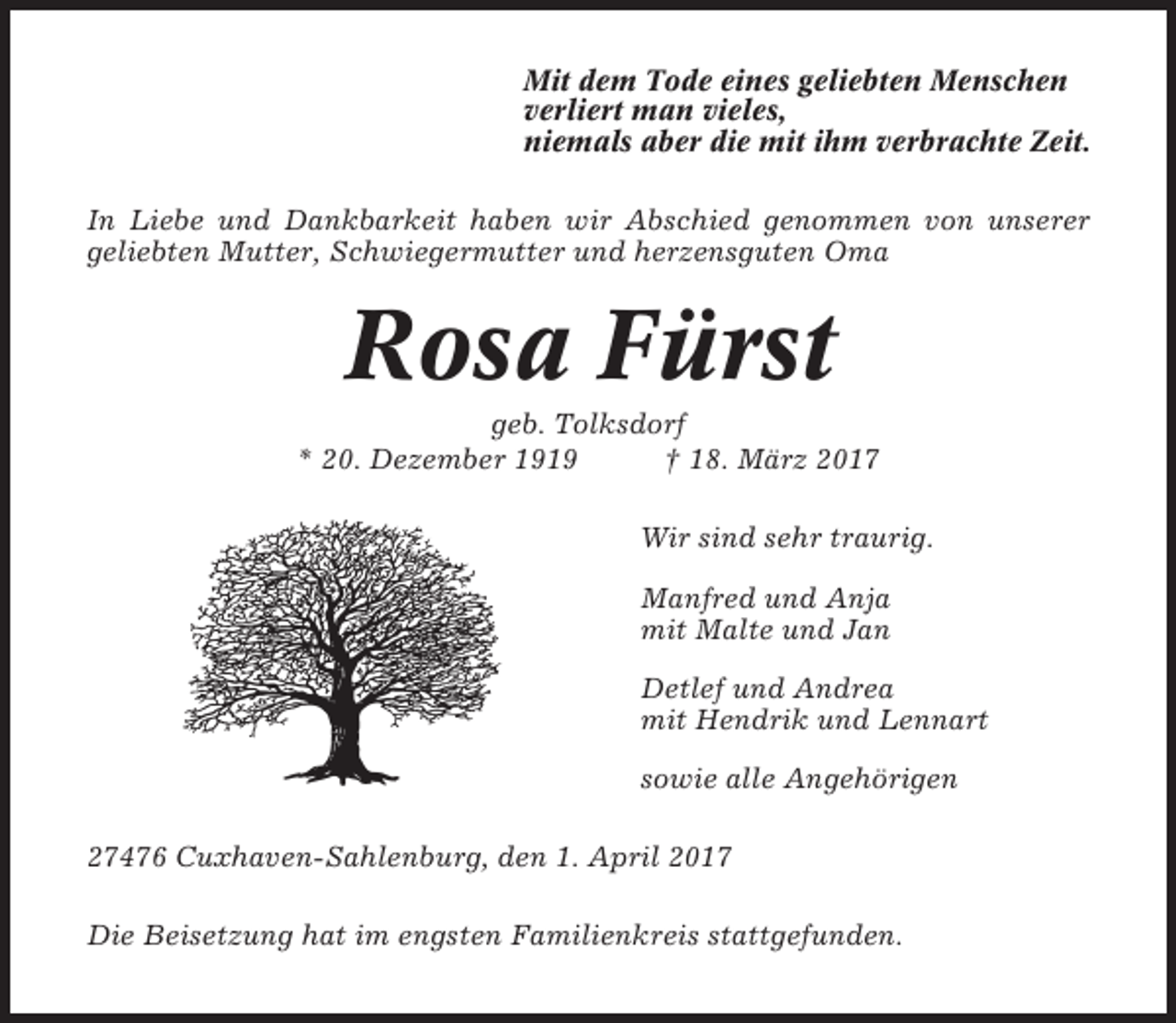 <p>Mit dem Tode eines geliebten Menschen<br />verliert man vieles,<br />niemals aber die mit ihm verbrachte Zeit.<br />In Liebe und Dankbarkeit haben wir Abschied genommen von unserer<br />geliebten Mutter, Schwiegermutter und herzensguten Oma</p><p>Rosa Fürst<br />geb. Tolksdorf<br />* 20. Dezember 1919<br />† 18. März 2017<br />Wir sind sehr traurig.<br />Manfred und Anja<br />mit Malte und Jan<br />Detlef und Andrea<br />mit Hendrik und Lennart<br />sowie alle Angehörigen<br />27476 Cuxhaven-Sahlenburg, den 1. April 2017<br />Die Beisetzung hat im engsten Familienkreis stattgefunden.</p>