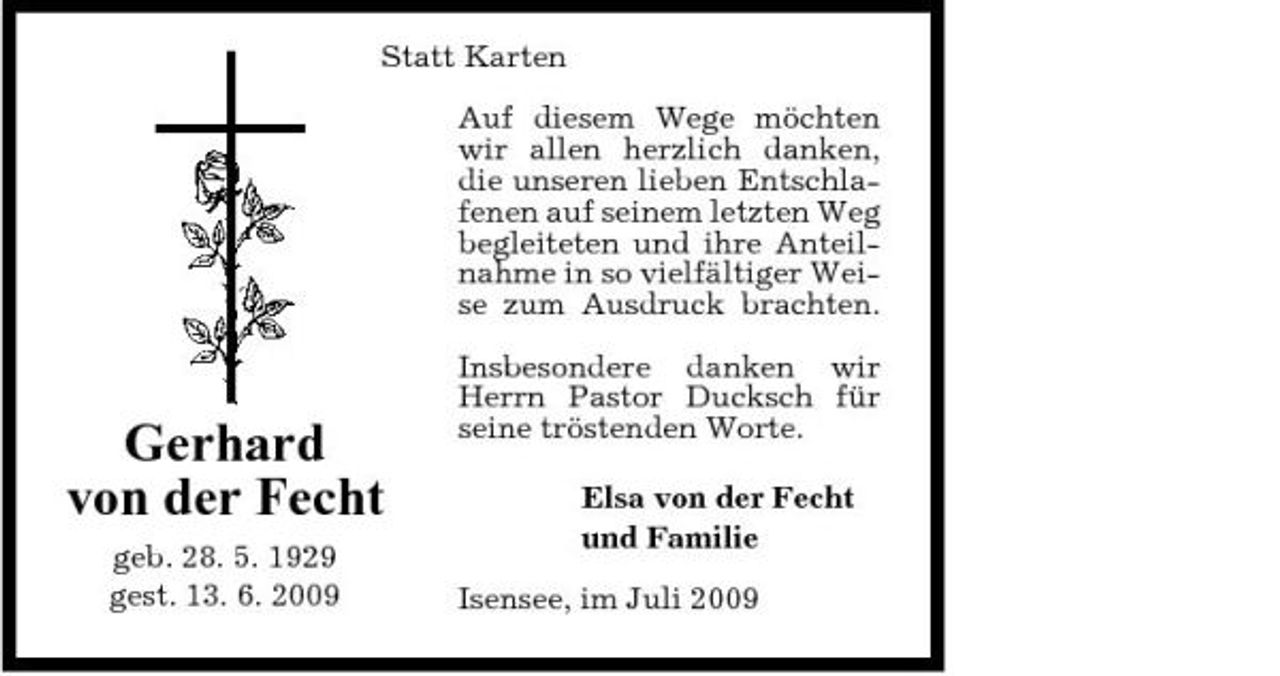 <p>Statt Karten Auf diesem Wege möchten wir allen herzlich danken, die unseren lieben Entschlafenen auf seinem letzten Weg begleiteten und ihre Anteilnahme in so vielfältiger Weise zum Ausdruck brachten. Insbesondere danken wir Herrn Pastor Ducksch für seine tröstenden Worte. Elsa von der Fecht und Familie Isensee, im Juli 2009</p><p>Gerhard von der Fecht<br />geb. 28. 5. 1929 gest. 13. 6. 2009</p>