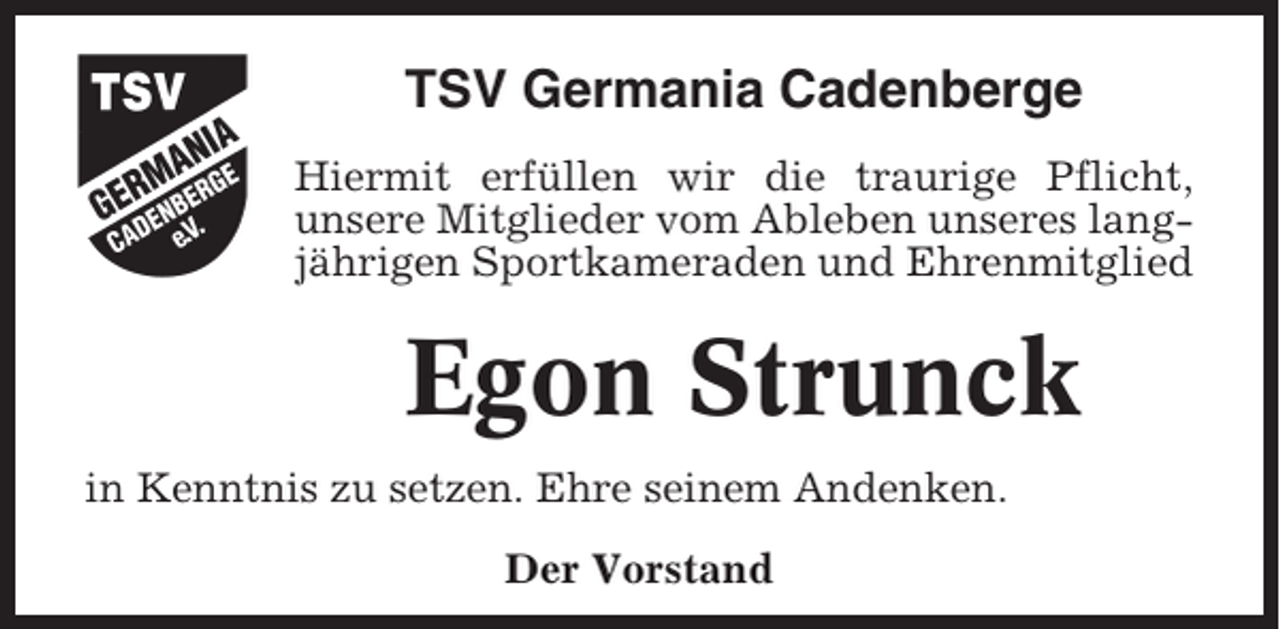 <p>TSV Germania Cadenberge<br />Hiermit erfüllen wir die traurige Pflicht,<br />unsere Mitglieder vom Ableben unseres langjährigen Sportkameraden und Ehrenmitglied</p><p>Egon Strunck<br />in Kenntnis zu setzen. Ehre seinem Andenken.<br />Der Vorstand</p>