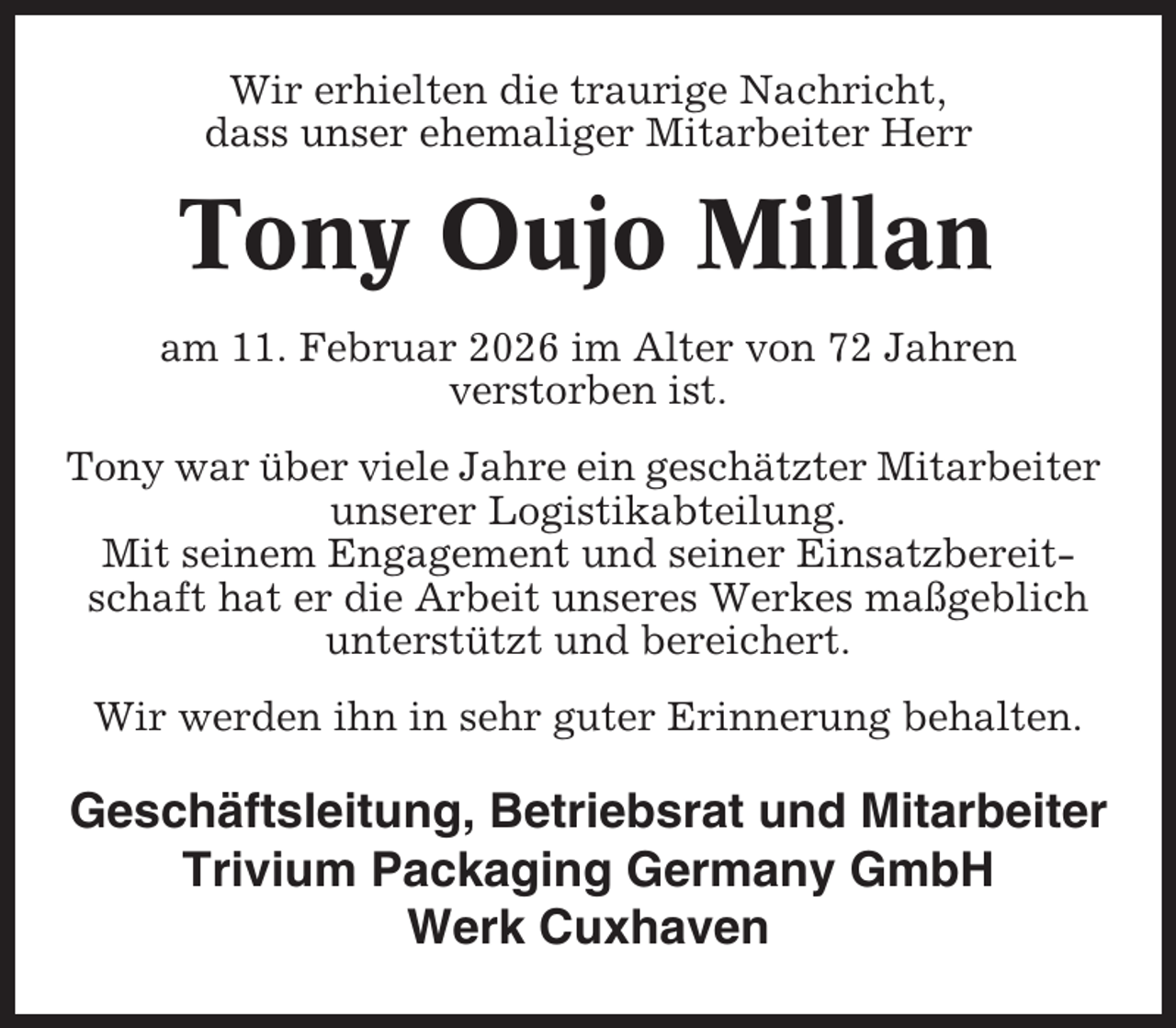 <p>Wir erhielten die traurige Nachricht,<br />dass unser ehemaliger Mitarbeiter Herr</p><p>Tony Oujo Millan<br />am 11. Februar 2026 im Alter von 72 Jahren<br />verstorben ist.<br />Tony war über viele Jahre ein geschätzter Mitarbeiter<br />unserer Logistikabteilung.<br />Mit seinem Engagement und seiner Einsatzbereitschaft hat er die Arbeit unseres Werkes maßgeblich<br />unterstützt und bereichert.<br />Wir werden ihn in sehr guter Erinnerung behalten.</p><p>Geschäftsleitung, Betriebsrat und Mitarbeiter<br />Trivium Packaging Germany GmbH<br />Werk Cuxhaven</p>