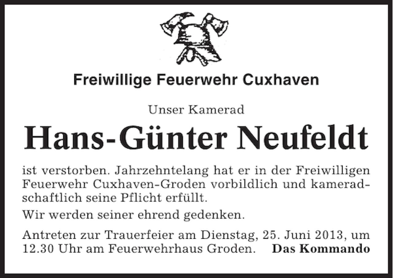 <p>Freiwillige Feuerwehr Cuxhaven<br />Unser Kamerad</p><p>Hans-Günter Neufeldt<br />ist verstorben. Jahrzehntelang hat er in der Freiwilligen<br />Feuerwehr Cuxhaven-Groden vorbildlich und kameradschaftlich seine Pflicht erfüllt.<br />Wir werden seiner ehrend gedenken.<br />Antreten zur Trauerfeier am Dienstag, 25. Juni 2013, um<br />12.30 Uhr am Feuerwehrhaus Groden. Das Kommando</p>