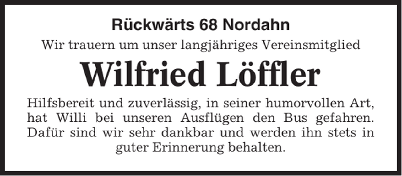 <p>Rückwärts 68 Nordahn<br />Wir trauern um unser langjähriges Vereinsmitglied</p><p>Wilfried Löffler<br />Hilfsbereit und zuverlässig, in seiner humorvollen Art,<br />hat Willi bei unseren Ausflügen den Bus gefahren.<br />Dafür sind wir sehr dankbar und werden ihn stets in<br />guter Erinnerung behalten.</p>