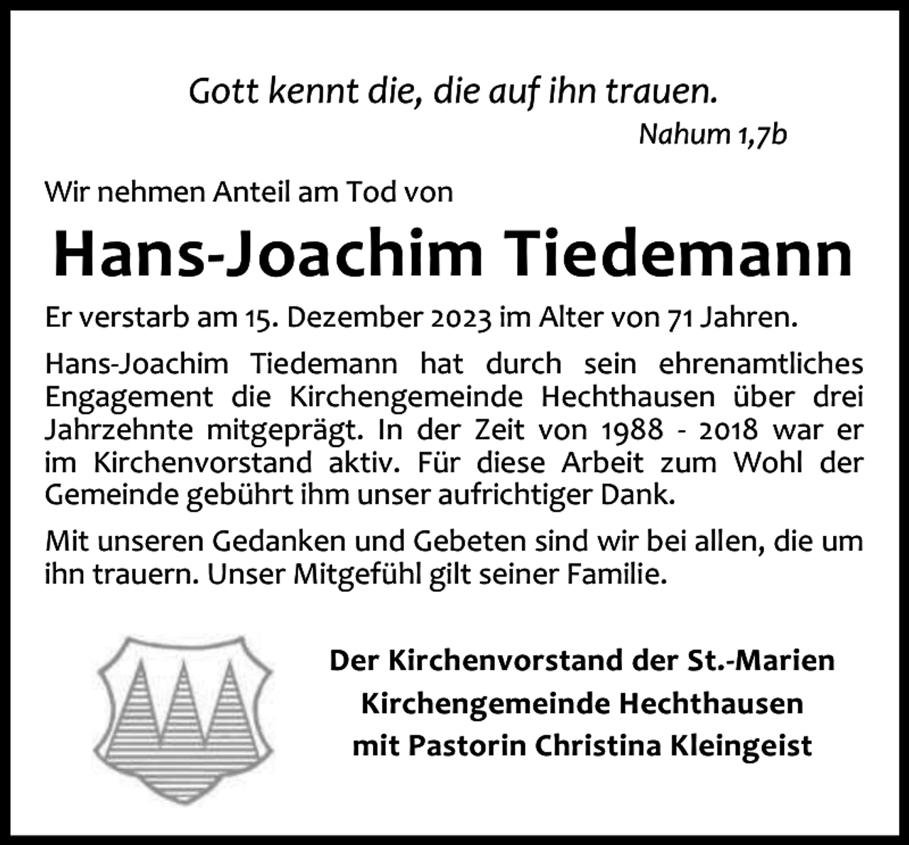 <p>Gott kennt die, die auf ihn trauen.</p><p>Nahum 1,7b</p><p>Wir nehmen Anteil am Tod von</p><p>Hans-Joachim Tiedemann</p><p>Er verstarb am 15. Dezember 2023 im Alter von 71 Jahren.<br />Hans-Joachim Tiedemann hat durch sein ehrenamtliches<br />Engagement die Kirchengemeinde Hechthausen über drei<br />Jahrzehnte mitgeprägt. In der Zeit von 1988 - 2018 war er<br />im Kirchenvorstand aktiv. Für diese Arbeit zum Wohl der<br />Gemeinde gebührt ihm unser aufrichtiger Dank.<br />Mit unseren Gedanken und Gebeten sind wir bei allen, die um<br />ihn trauern. Unser Mitgefühl gilt seiner Familie.<br />Der Kirchenvorstand der St.-Marien<br />Kirchengemeinde Hechthausen<br />mit Pastorin Christina Kleingeist</p>