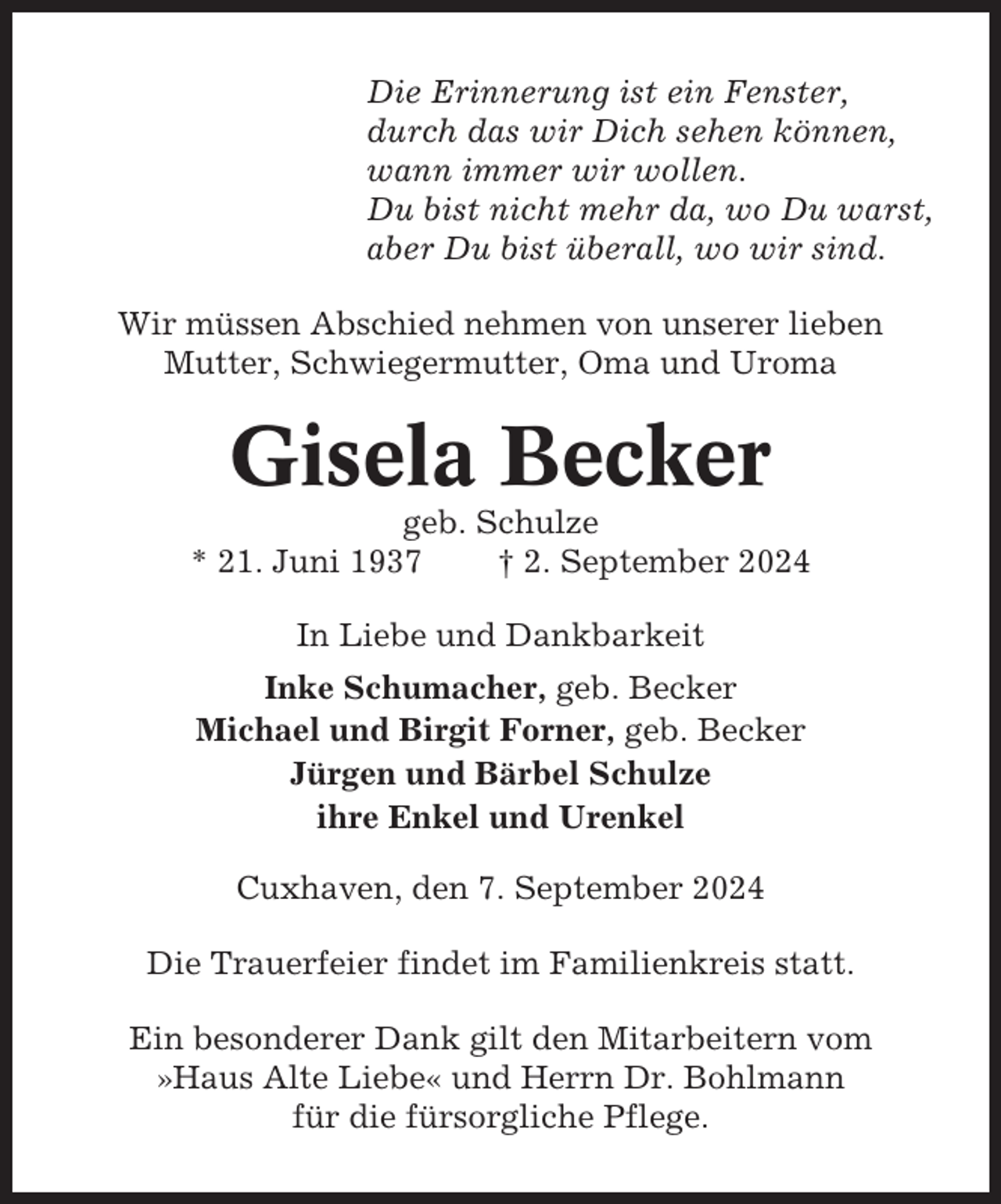 <p>Die Erinnerung ist ein Fenster,<br />durch das wir Dich sehen können,<br />wann immer wir wollen.<br />Du bist nicht mehr da, wo Du warst,<br />aber Du bist überall, wo wir sind.<br />Wir müssen Abschied nehmen von unserer lieben<br />Mutter, Schwiegermutter, Oma und Uroma</p><p>Gisela Becker<br />geb. Schulze<br />* 21. Juni 1937<br />† 2. September 2024<br />In Liebe und Dankbarkeit<br />Inke Schumacher, geb. Becker<br />Michael und Birgit Forner, geb. Becker<br />Jürgen und Bärbel Schulze<br />ihre Enkel und Urenkel<br />Cuxhaven, den 7. September 2024<br />Die Trauerfeier findet im Familienkreis statt.<br />Ein besonderer Dank gilt den Mitarbeitern vom<br />»Haus Alte Liebe« und Herrn Dr. Bohlmann<br />für die fürsorgliche Pflege.</p>