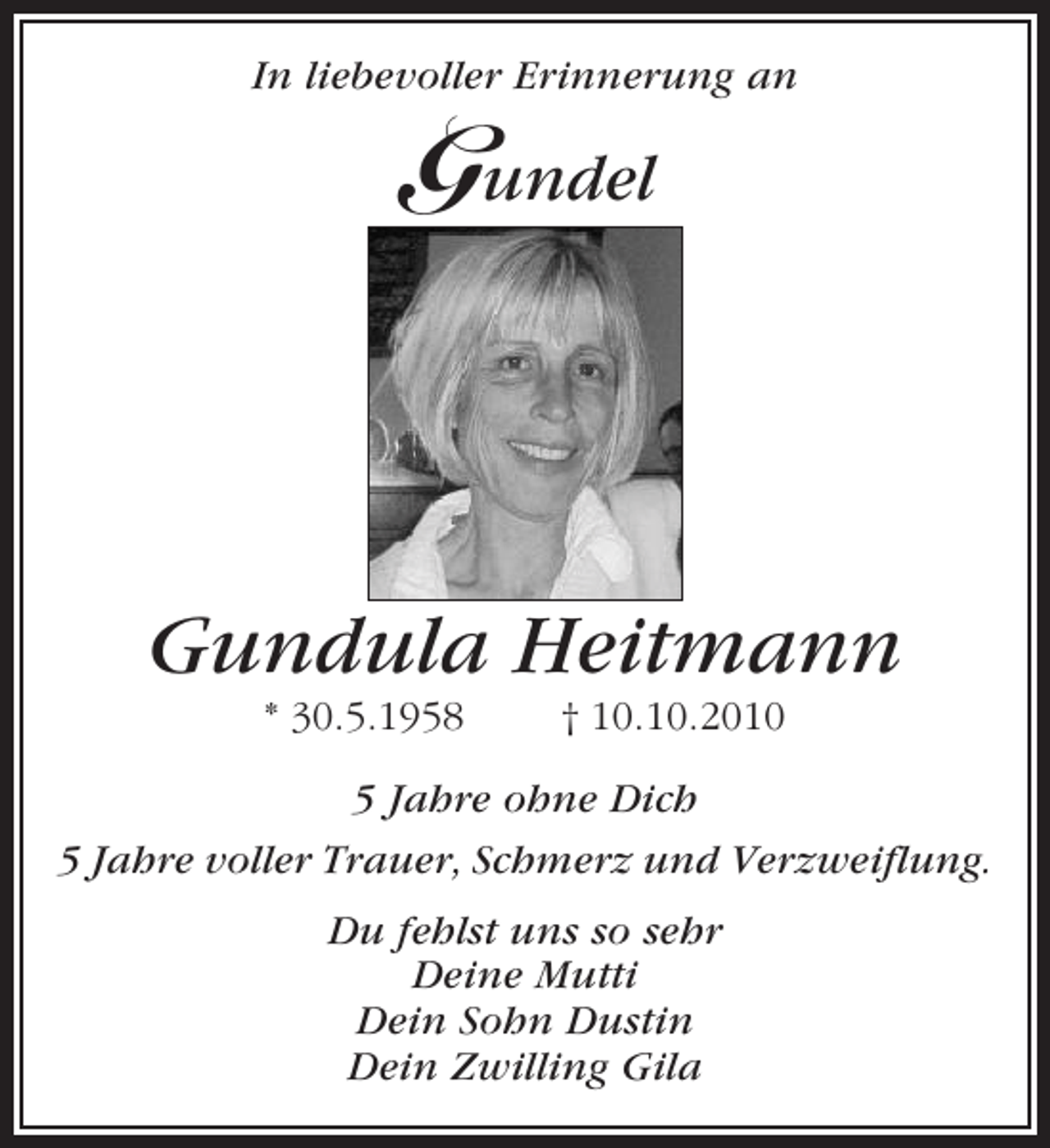 <p>In liebevoller Erinnerung an</p><p>Gundel</p><p>Gundula Heitmann<br />* 30.5.1958</p><p>† 10.10.2010</p><p>5 Jahre ohne Dich<br />5 Jahre voller Trauer, Schmerz und Verzweiflung.<br />Du fehlst uns so sehr<br />Deine Mutti<br />Dein Sohn Dustin<br />Dein Zwilling Gila</p>