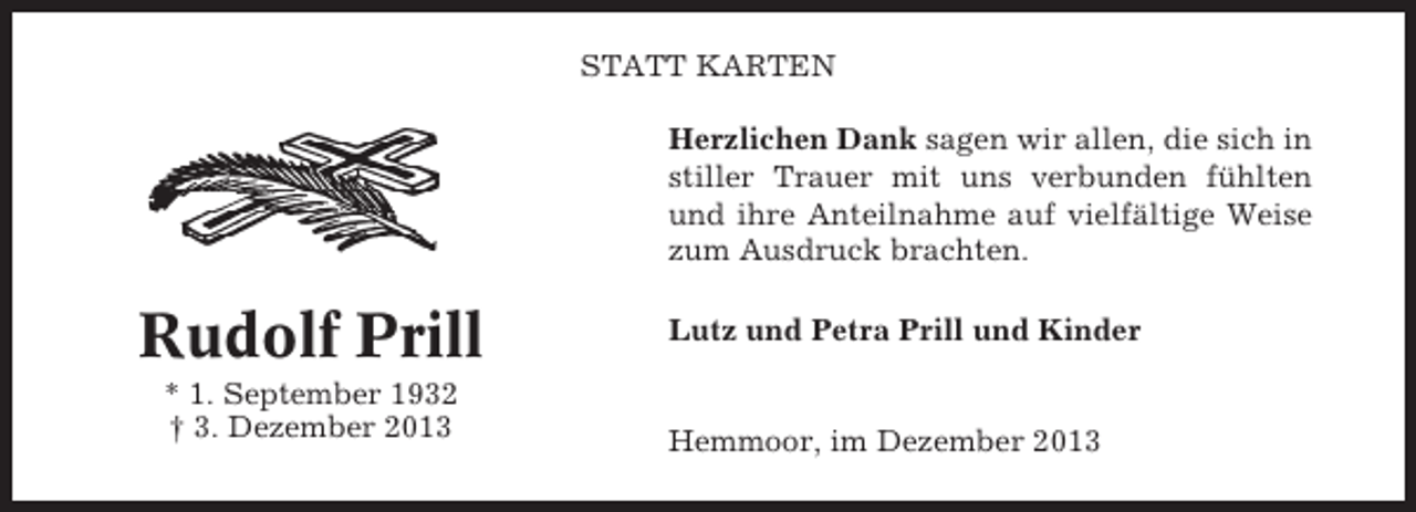 <p>STATT KARTEN<br />Herzlichen Dank sagen wir allen, die sich in<br />stiller Trauer mit uns verbunden fühlten<br />und ihre Anteilnahme auf vielfältige Weise<br />zum Ausdruck brachten.</p><p>Rudolf Prill<br />* 1. September 1932<br />† 3. Dezember 2013</p><p>Lutz und Petra Prill und Kinder</p><p>Hemmoor, im Dezember 2013</p>