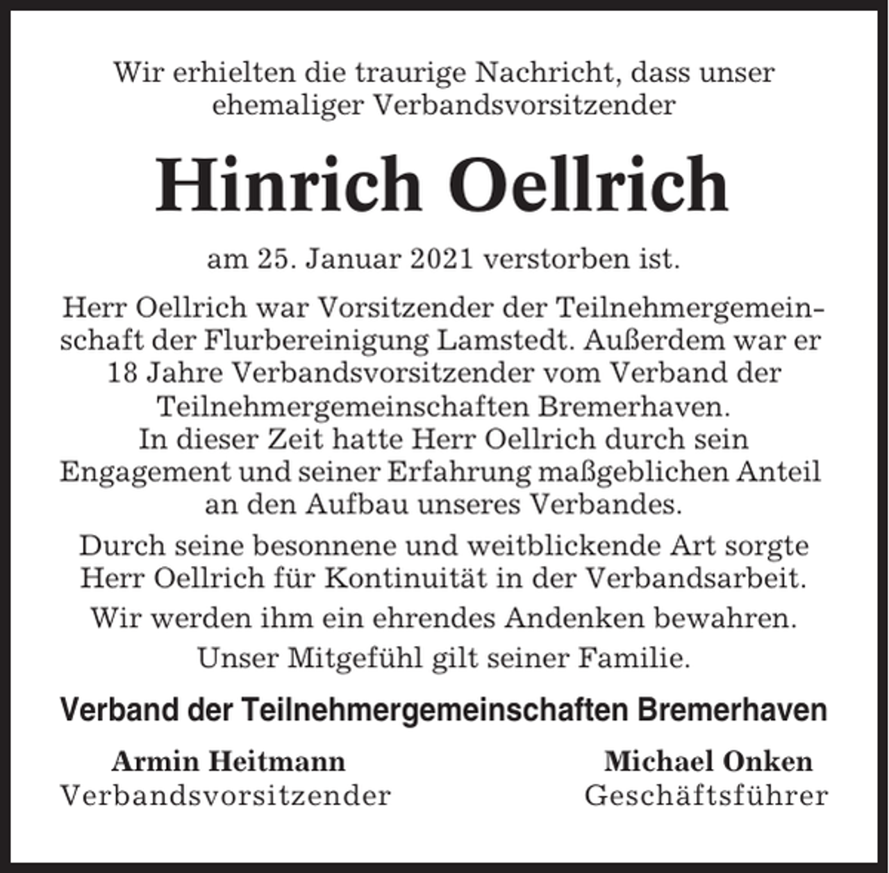 <p>Wir erhielten die traurige Nachricht, dass unser<br />ehemaliger Verbandsvorsitzender</p><p>Hinrich Oellrich<br />am 25. Januar 2021 verstorben ist.<br />Herr Oellrich war Vorsitzender der Teilnehmergemeinschaft der Flurbereinigung Lamstedt. Außerdem war er<br />18 Jahre Verbandsvorsitzender vom Verband der<br />Teilnehmergemeinschaften Bremerhaven.<br />In dieser Zeit hatte Herr Oellrich durch sein<br />Engagement und seiner Erfahrung maßgeblichen Anteil<br />an den Aufbau unseres Verbandes.<br />Durch seine besonnene und weitblickende Art sorgte<br />Herr Oellrich für Kontinuität in der Verbandsarbeit.<br />Wir werden ihm ein ehrendes Andenken bewahren.<br />Unser Mitgefühl gilt seiner Familie.</p><p>Verband der Teilnehmergemeinschaften Bremerhaven<br />Armin Heitmann<br />Verbandsvorsitzender</p><p>Michael Onken<br />Geschäftsführer</p>