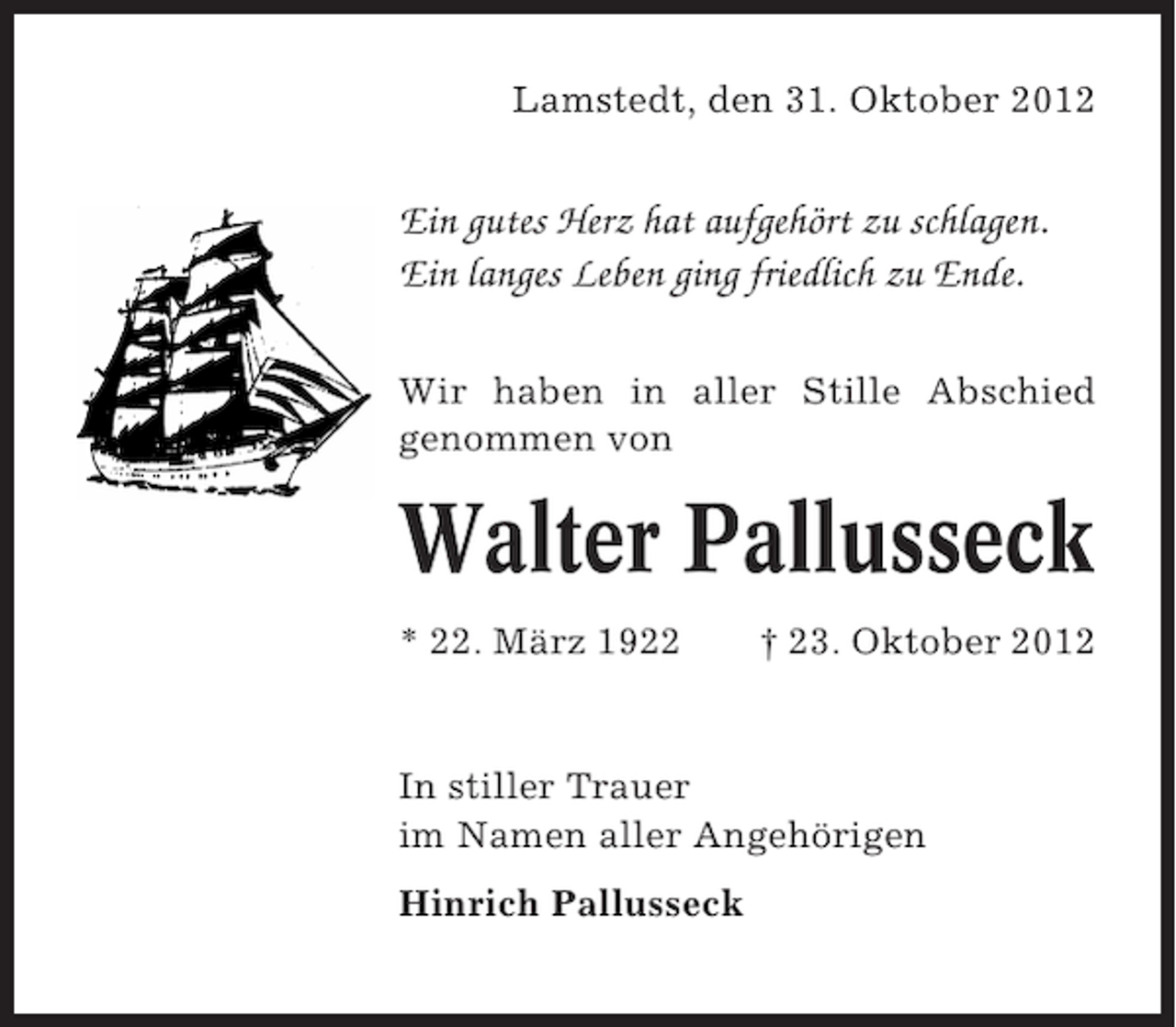 <p>Lamstedt, den 31. Oktober 2012</p><p>Ein gutes Herz hat aufgehört zu schlagen.<br />Ein langes Leben ging friedlich zu Ende.<br />Wir haben in aller Stille Abschied<br />genommen von</p><p>Walter Pallusseck<br />* 22. März 1922</p><p>† 23. Oktober 2012</p><p>In stiller Trauer<br />im Namen aller Angehörigen<br />Hinrich Pallusseck</p>