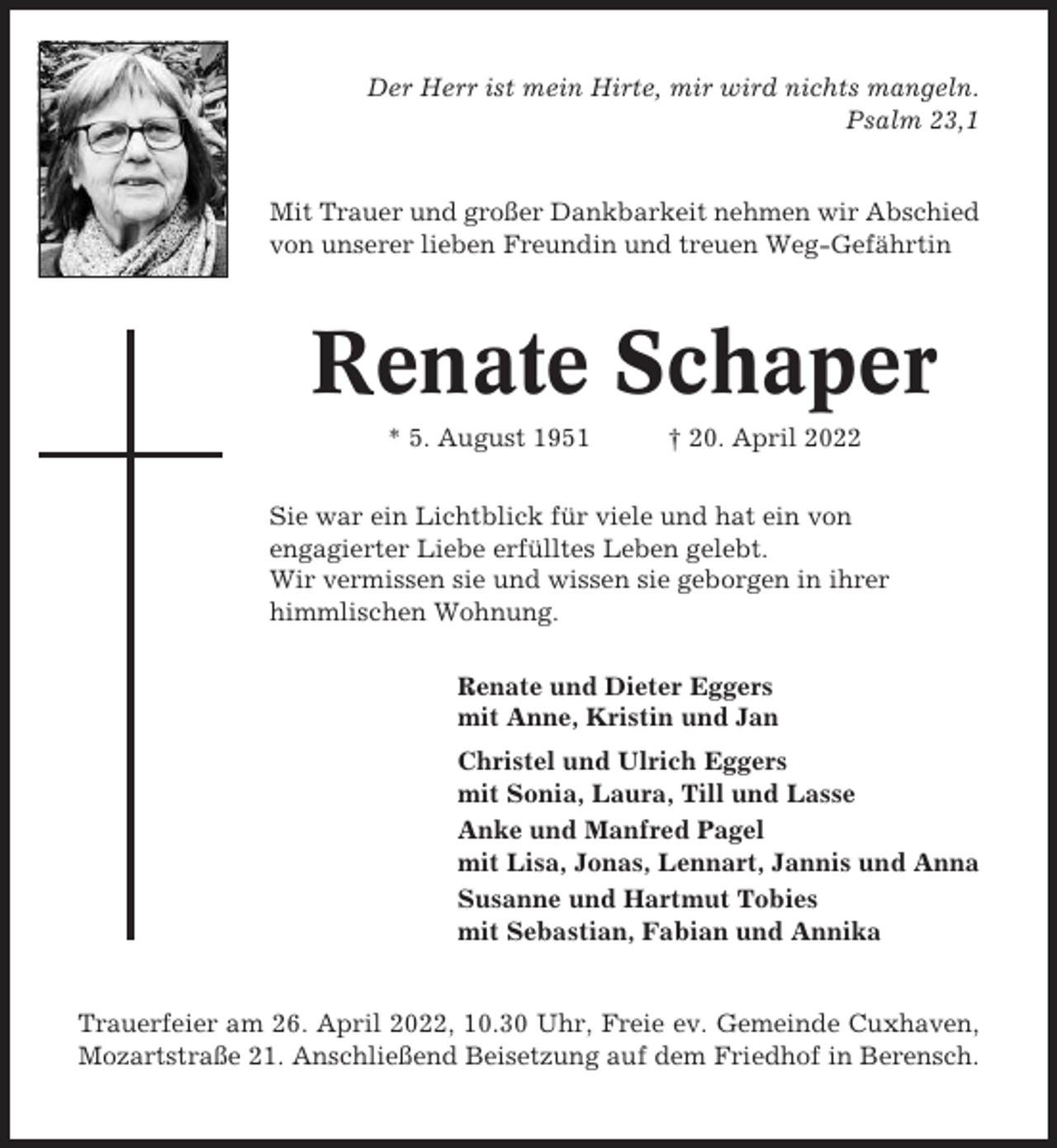 <p>Der Herr ist mein Hirte, mir wird nichts mangeln.<br />Psalm 23,1</p><p>Mit Trauer und großer Dankbarkeit nehmen wir Abschied<br />von unserer lieben Freundin und treuen Weg-Gefährtin</p><p>Renate Schaper<br />* 5. August 1951</p><p>† 20. April 2022</p><p>Sie war ein Lichtblick für viele und hat ein von<br />engagierter Liebe erfülltes Leben gelebt.<br />Wir vermissen sie und wissen sie geborgen in ihrer<br />himmlischen Wohnung.<br />Renate und Dieter Eggers<br />mit Anne, Kristin und Jan<br />Christel und Ulrich Eggers<br />mit Sonia, Laura, Till und Lasse<br />Anke und Manfred Pagel<br />mit Lisa, Jonas, Lennart, Jannis und Anna<br />Susanne und Hartmut Tobies<br />mit Sebastian, Fabian und Annika</p><p>Trauerfeier am 26. April 2022, 10.30 Uhr, Freie ev. Gemeinde Cuxhaven,<br />Mozartstraße 21. Anschließend Beisetzung auf dem Friedhof in Berensch.</p>
