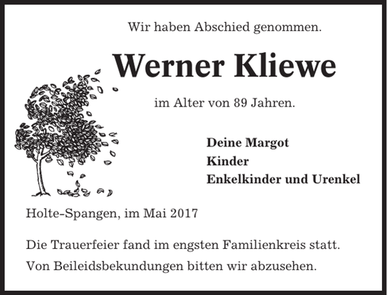 <p>Wir haben Abschied genommen.</p><p>Werner Kliewe<br />im Alter von 89 Jahren.<br />Deine Margot<br />Kinder<br />Enkelkinder und Urenkel<br />Holte-Spangen, im Mai 2017<br />Die Trauerfeier fand im engsten Familienkreis statt.<br />Von Beileidsbekundungen bitten wir abzusehen.</p>