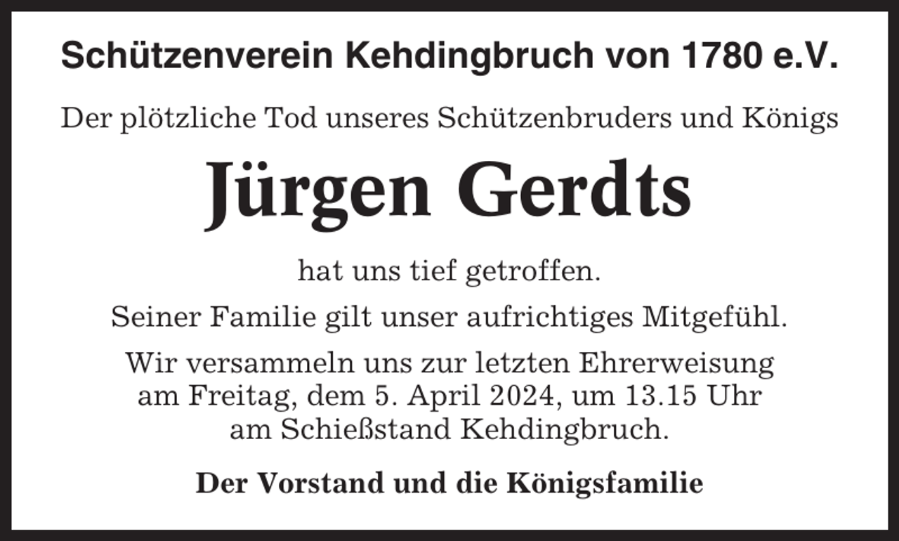 <p>Schützenverein Kehdingbruch von 1780 e.V.<br />Der plötzliche Tod unseres Schützenbruders und Königs</p><p>Jürgen Gerdts<br />hat uns tief getroffen.<br />Seiner Familie gilt unser aufrichtiges Mitgefühl.<br />Wir versammeln uns zur letzten Ehrerweisung<br />am Freitag, dem 5. April 2024, um 13.15 Uhr<br />am Schießstand Kehdingbruch.<br />Der Vorstand und die Königsfamilie</p>