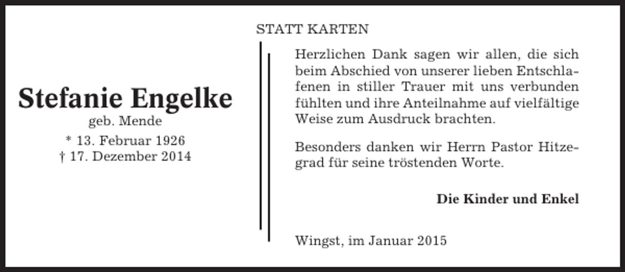 <p>STATT KARTEN</p><p>Stefanie Engelke<br />geb. Mende<br />* 13. Februar 1926<br />† 17. Dezember 2014</p><p>Herzlichen Dank sagen wir allen, die sich<br />beim Abschied von unserer lieben Entschlafenen in stiller Trauer mit uns verbunden<br />fühlten und ihre Anteilnahme auf vielfältige<br />Weise zum Ausdruck brachten.<br />Besonders danken wir Herrn Pastor Hitzegrad für seine tröstenden Worte.<br />Die Kinder und Enkel<br />Wingst, im Januar 2015</p>