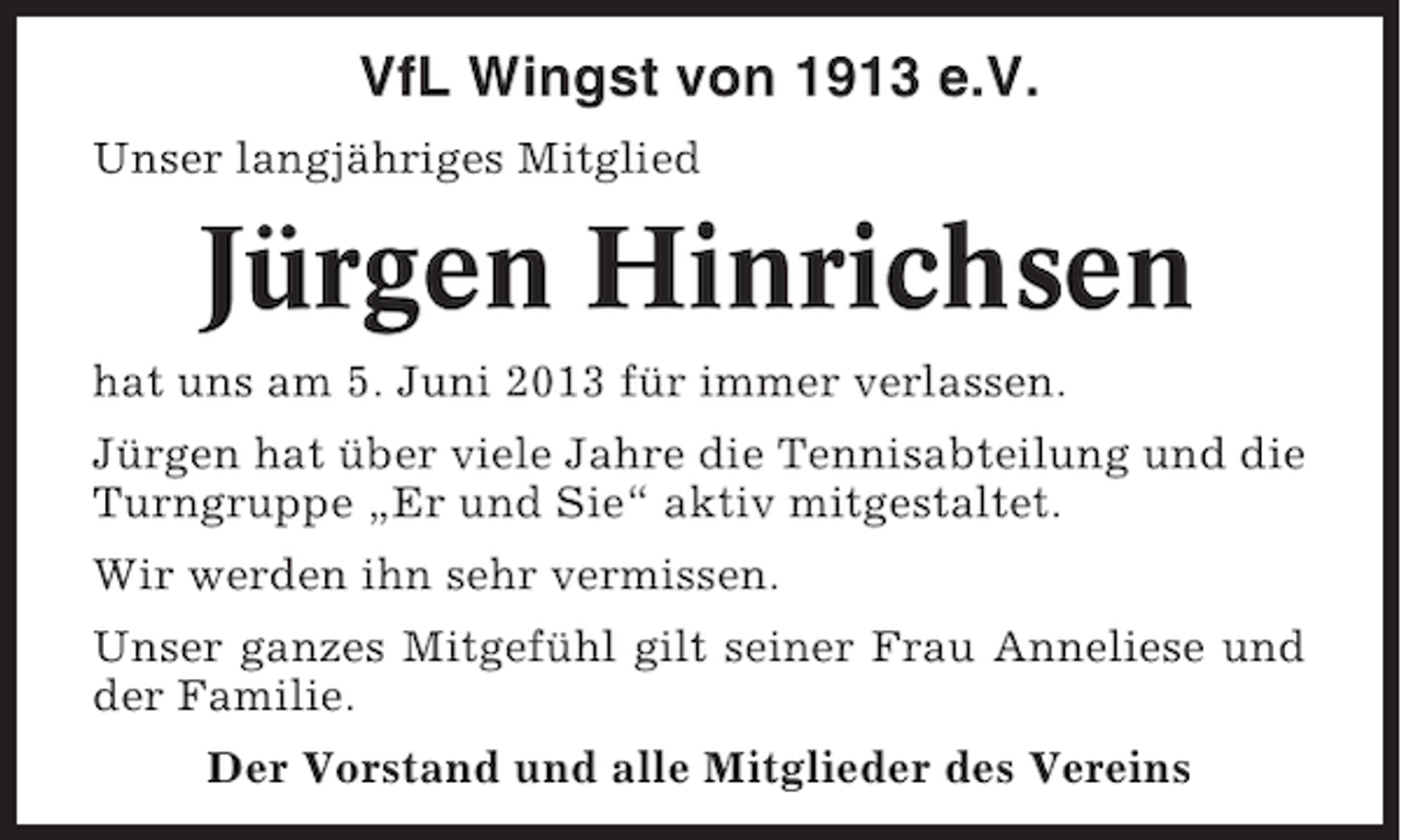 <p>VfL Wingst von 1913 e.V.<br />Unser langjähriges Mitglied</p><p>Jürgen Hinrichsen<br />hat uns am 5. Juni 2013 für immer verlassen.<br />Jürgen hat über viele Jahre die Tennisabteilung und die<br />Turngruppe „Er und Sie“ aktiv mitgestaltet.<br />Wir werden ihn sehr vermissen.<br />Unser ganzes Mitgefühl gilt seiner Frau Anneliese und<br />der Familie.<br />Der Vorstand und alle Mitglieder des Vereins</p>