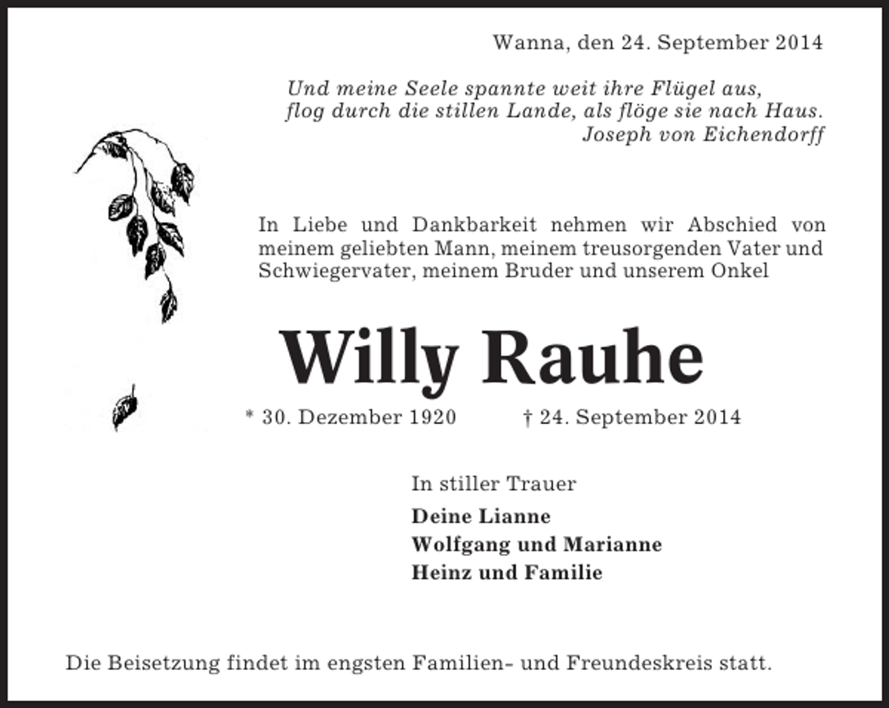 <p>Wanna, den 24. September 2014<br />Und meine Seele spannte weit ihre Flügel aus,<br />flog durch die stillen Lande, als flöge sie nach Haus.<br />Joseph von Eichendorff</p><p>In Liebe und Dankbarkeit nehmen wir Abschied von<br />meinem geliebten Mann, meinem treusorgenden Vater und<br />Schwiegervater, meinem Bruder und unserem Onkel</p><p>Willy Rauhe<br />* 30. Dezember 1920</p><p>† 24. September 2014</p><p>In stiller Trauer<br />Deine Lianne<br />Wolfgang und Marianne<br />Heinz und Familie</p><p>Die Beisetzung findet im engsten Familien- und Freundeskreis statt.</p>