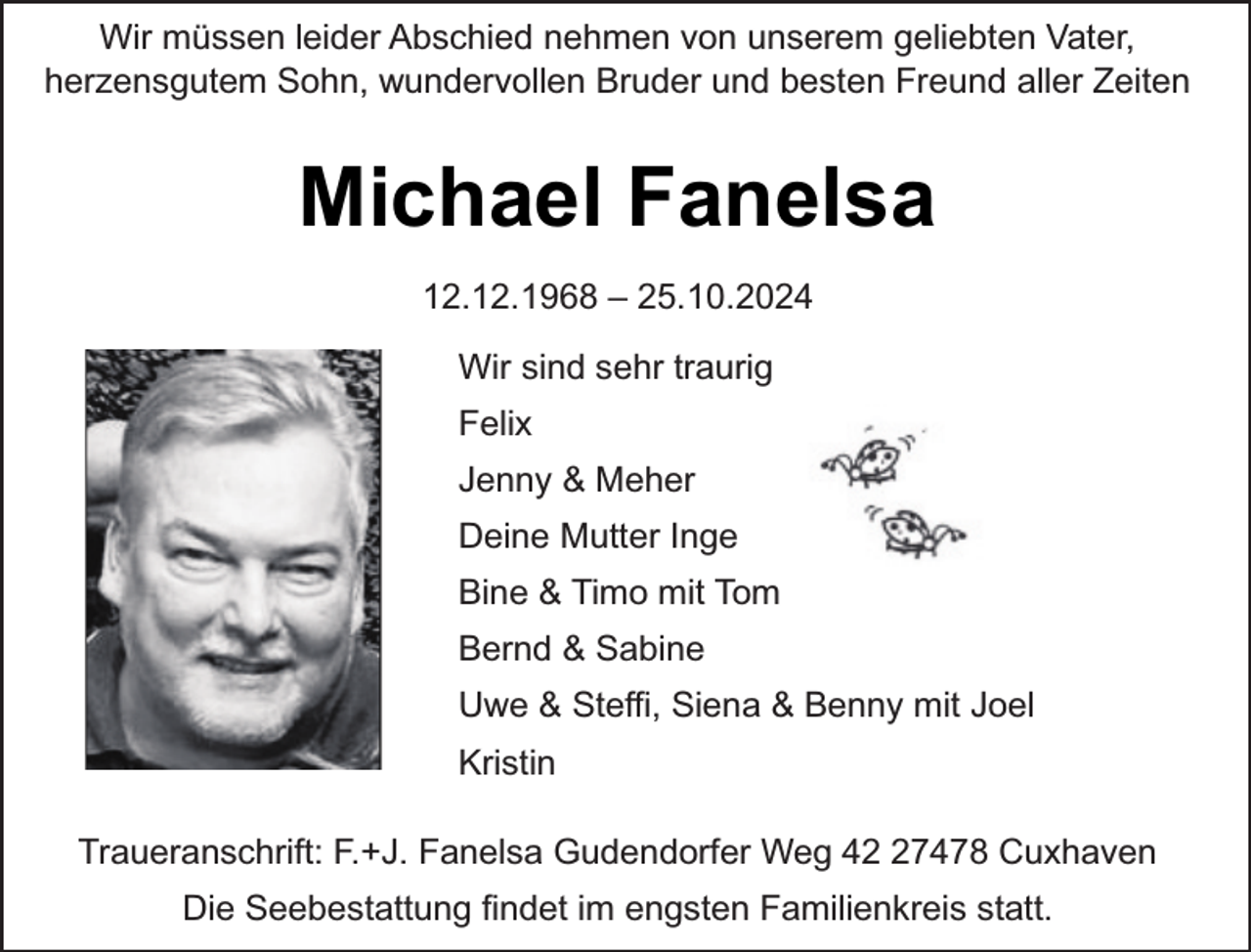 <p>Wir müssen leider Abschied nehmen von unserem geliebten Vater,<br />herzensgutem Sohn, wundervollen Bruder und besten Freund aller Zeiten</p><p>Michael Fanelsa<br />12.12.1968 – 25.10.2024<br />Wir sind sehr traurig<br />Felix<br />Jenny &amp; Meher<br />Deine Mutter Inge<br />Bine &amp; Timo mit Tom<br />Bernd &amp; Sabine<br />Uwe &amp; Steffi, Siena &amp; Benny mit Joel<br />Kristin<br />Traueranschrift: F.+J. Fanelsa Gudendorfer Weg 47478 Cuxhaven<br />Die Seebestattung findet im engsten Familienkreis statt.</p>