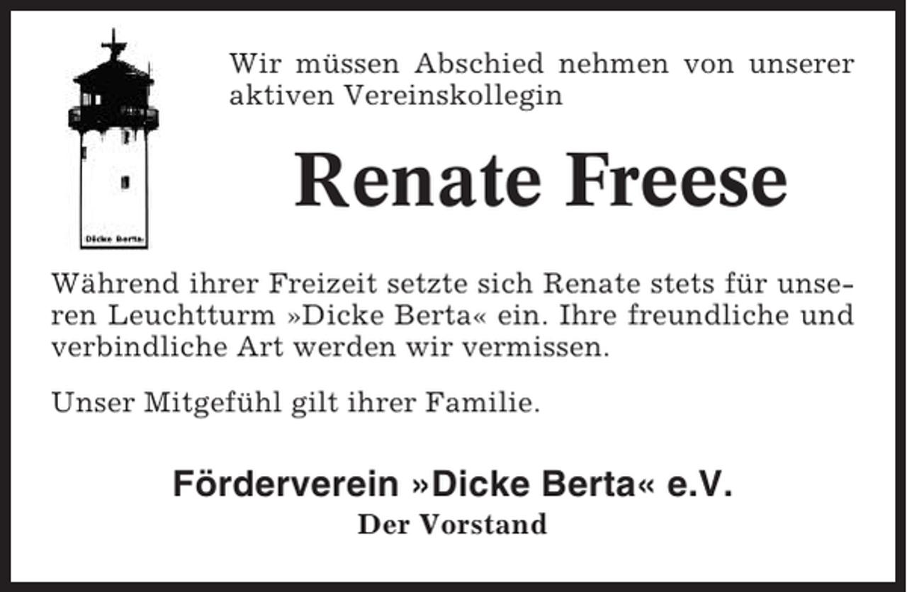 <p>Wir müssen Abschied nehmen von unserer<br />aktiven Vereinskollegin</p><p>Renate Freese<br />Während ihrer Freizeit setzte sich Renate stets für unseren Leuchtturm »Dicke Berta« ein. Ihre freundliche und<br />verbindliche Art werden wir vermissen.<br />Unser Mitgefühl gilt ihrer Familie.</p><p>Förderverein »Dicke Berta« e.V.<br />Der Vorstand</p>