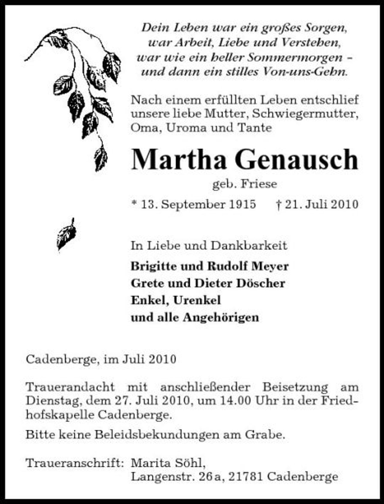 <p>Dein Leben war ein großes Sorgen, war Arbeit, Liebe und Verstehen, war wie ein heller Sommermorgen – und dann ein stilles Von-uns-Gehn.<br />Nach einem erfüllten Leben entschlief unsere liebe Mutter, Schwiegermutter, Oma, Uroma und Tante</p><p>Martha Genausch<br />geb. Friese * 13. September 1915 † 21. Juli 2010 In Liebe und Dankbarkeit Brigitte und Rudolf Meyer Grete und Dieter Döscher Enkel, Urenkel und alle Angehörigen Cadenberge, im Juli 2010 Trauerandacht mit anschließender Beisetzung am Dienstag, dem 27. Juli 2010, um 14.00 Uhr in der Friedhofskapelle Cadenberge. Bitte keine Beleidsbekundungen am Grabe. Traueranschrift: Marita Söhl, Langenstr. 26 a, 21781 Cadenberge</p>