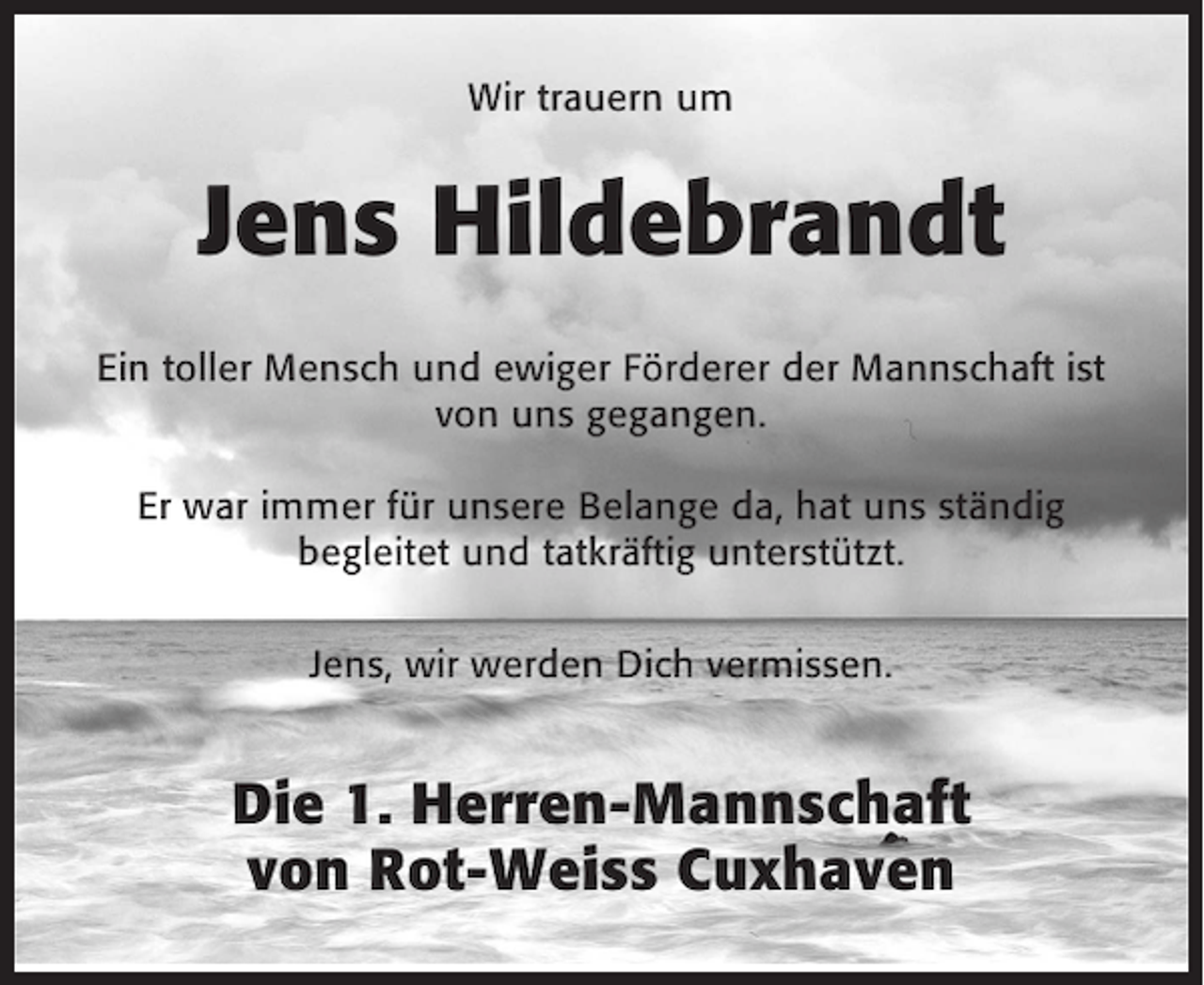 <p>Wir trauern um</p><p>Jens Hildebrandt<br />Ein toller Mensch und ewiger Förderer der Mannschaft ist<br />von uns gegangen.<br />Er war immer für unsere Belange da, hat uns ständig<br />begleitet und tatkräftig unterstützt.<br />Jens, wir werden Dich vermissen.</p><p>Die 1. Herren-Mannschaft<br />von Rot-Weiss Cuxhaven</p>
