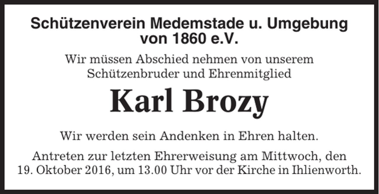 <p>Schützenverein Medemstade u. Umgebung<br />von 1860 e.V.<br />Wir müssen Abschied nehmen von unserem<br />Schützenbruder und Ehrenmitglied</p><p>Karl Brozy<br />Wir werden sein Andenken in Ehren halten.<br />Antreten zur letzten Ehrerweisung am Mittwoch, den<br />19. Oktober 2016, um 13.00 Uhr vor der Kirche in Ihlienworth.</p>