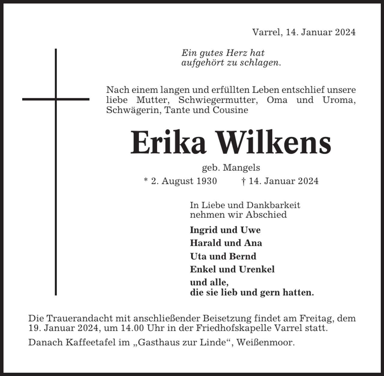 <p>Varrel, 14. Januar 2024<br />Ein gutes Herz hat<br />aufgehört zu schlagen.<br />Nach einem langen und erfüllten Leben entschlief unsere<br />liebe Mutter, Schwiegermutter, Oma und Uroma,<br />Schwägerin, Tante und Cousine</p><p>Erika Wilkens<br />geb. Mangels<br />* 2. August 1930<br />† 14. Januar 2024<br />In Liebe und Dankbarkeit</p><p>nehmen wir Abschied<br />Ingrid und Uwe<br />Harald und Ana<br />Uta und Bernd<br />Enkel und Urenkel<br />und alle,<br />die sie lieb und gern hatten.<br />Die Trauerandacht mit anschließender Beisetzung findet am Freitag, dem<br />19. Januar 2024, um 14.00 Uhr in der Friedhofskapelle Varrel statt.<br />Danach Kaffeetafel im „Gasthaus zur Linde“, Weißenmoor.</p>