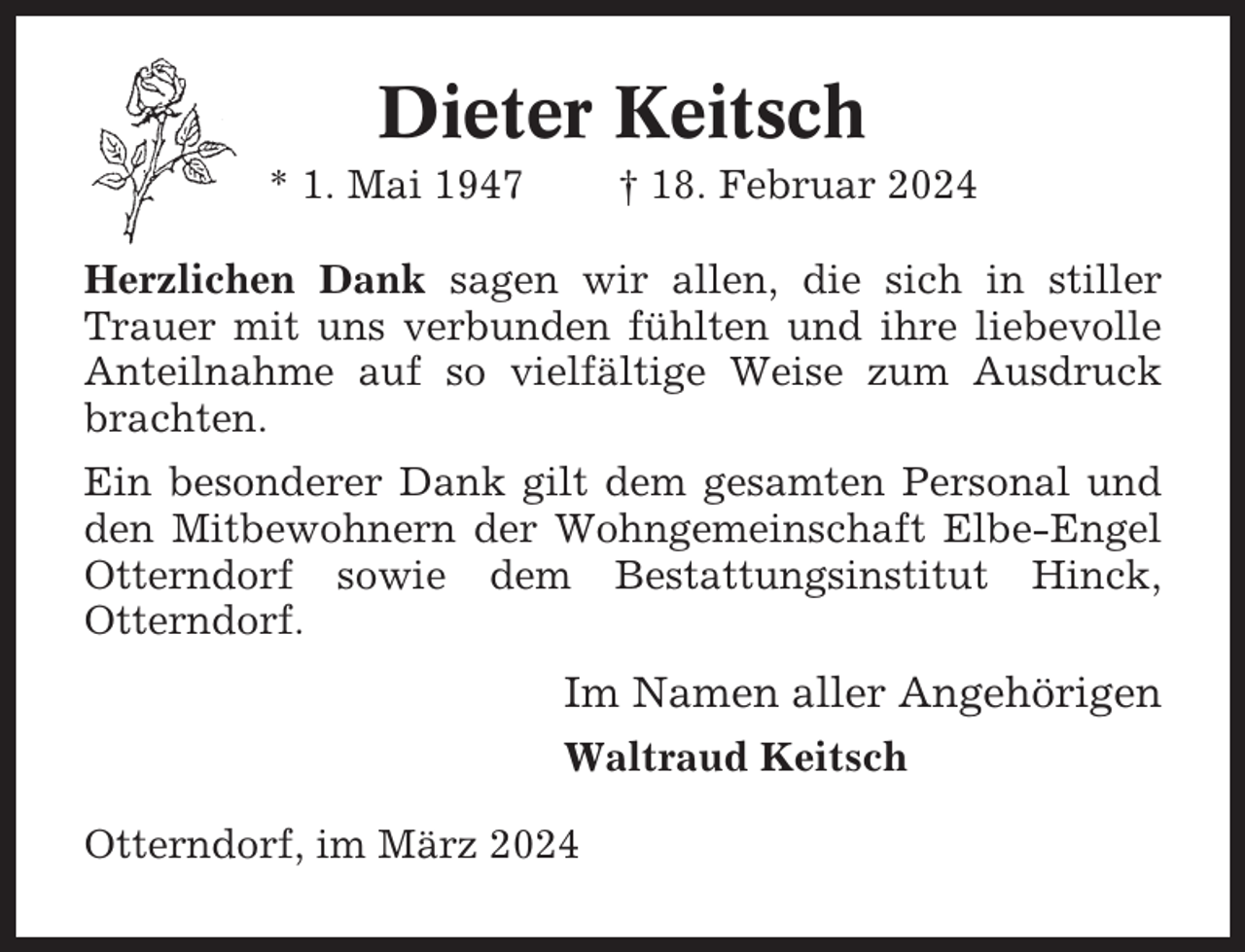 <p>Dieter Keitsch<br />* 1. Mai 1947</p><p>† 18. Februar 2024</p><p>Herzlichen Dank sagen wir allen, die sich in stiller<br />Trauer mit uns verbunden fühlten und ihre liebevolle<br />Anteilnahme auf so vielfältige Weise zum Ausdruck<br />brachten.<br />Ein besonderer Dank gilt dem gesamten Personal und<br />den Mitbewohnern der Wohngemeinschaft Elbe-Engel<br />Otterndorf sowie dem Bestattungsinstitut Hinck,<br />Otterndorf.</p><p>Im Namen aller Angehörigen<br />Waltraud Keitsch<br />Otterndorf, im März 2024</p>