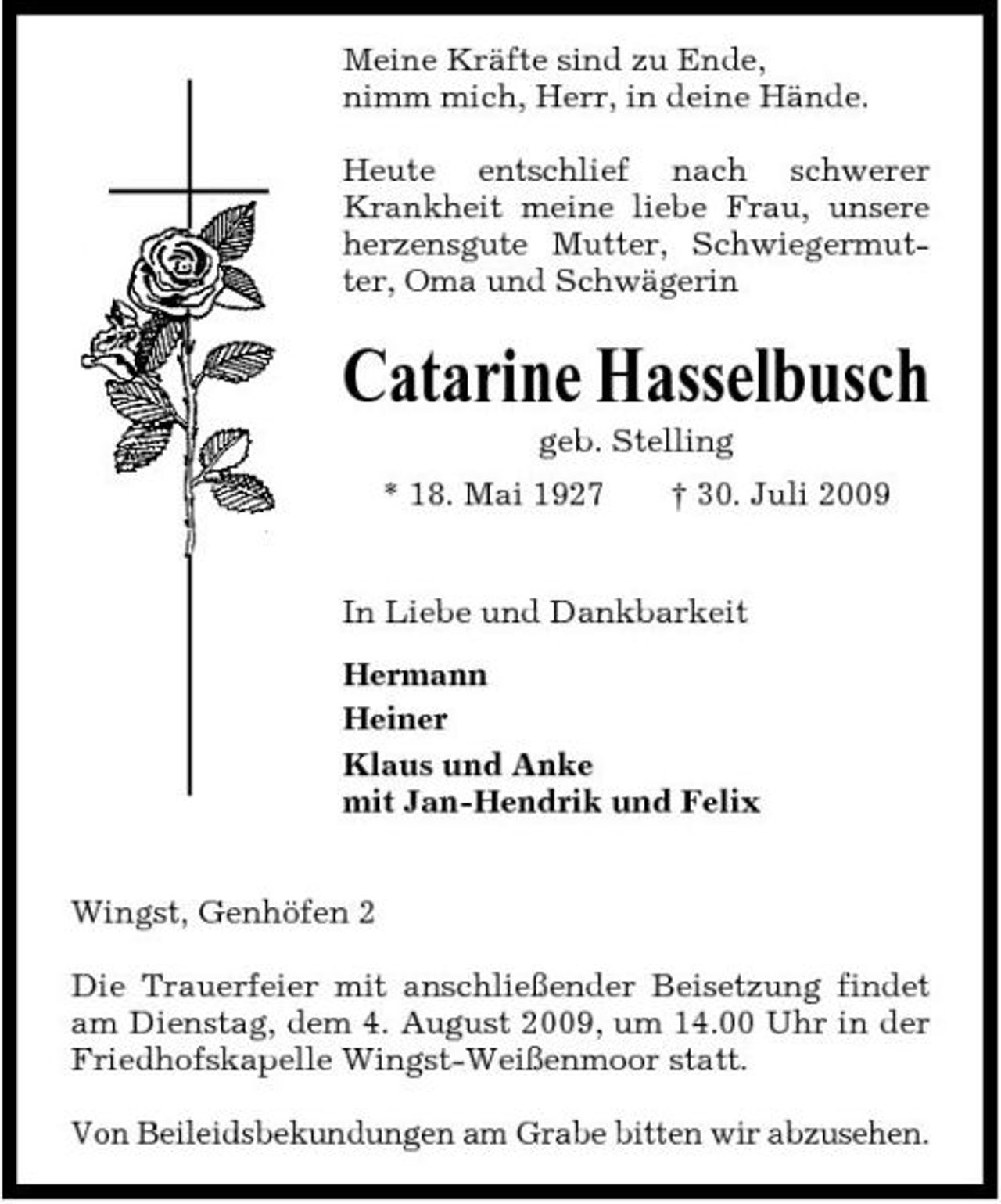 <p>Meine Kräfte sind zu Ende, nimm mich, Herr, in deine Hände. Heute entschlief nach schwerer Krankheit meine liebe Frau, unsere herzensgute Mutter, Schwiegermutter, Oma und Schwägerin</p><p>Catarine Hasselbusch<br />geb. Stelling * 18. Mai 1927 † 30. Juli 2009 In Liebe und Dankbarkeit Hermann Heiner Klaus und Anke mit Jan-Hendrik und Felix Wingst, Genhöfen 2 Die Trauerfeier mit anschließender Beisetzung findet am Dienstag, dem 4. August 2009, um 14.00 Uhr in der Friedhofskapelle Wingst-Weißenmoor statt. Von Beileidsbekundungen am Grabe bitten wir abzusehen.</p>
