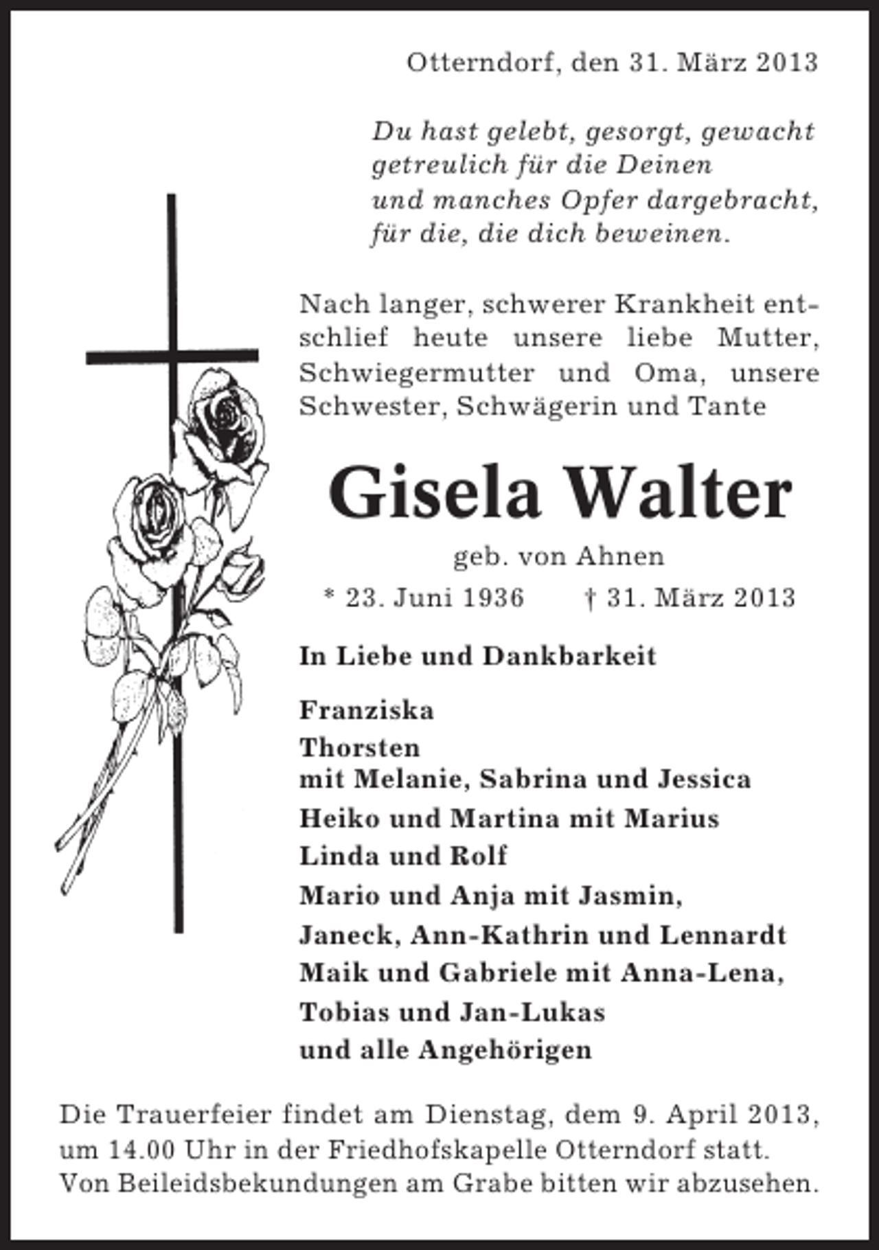 <p>Otterndorf, den 31. März 2013<br />Du hast gelebt, gesorgt, gewacht<br />getreulich für die Deinen<br />und manches Opfer dargebracht,<br />für die, die dich beweinen.<br />Nach langer, schwerer Krankheit entschlief heute unsere liebe Mutter,<br />Schwiegermutter und Oma, unsere<br />Schwester, Schwägerin und Tante</p><p>Gisela Walter<br />geb. von Ahnen<br />* 23. Juni 1936<br />† 31. März 2013<br />In Liebe und Dankbarkeit<br />Franziska<br />Thorsten<br />mit Melanie, Sabrina und Jessica<br />Heiko und Martina mit Marius<br />Linda und Rolf<br />Mario und Anja mit Jasmin,<br />Janeck, Ann-Kathrin und Lennardt<br />Maik und Gabriele mit Anna-Lena,<br />Tobias und Jan-Lukas<br />und alle Angehörigen<br />Die Trauerfeier findet am Dienstag, dem 9. April 2013,<br />um 14.00 Uhr in der Friedhofskapelle Otterndorf statt.<br />Von Beileidsbekundungen am Grabe bitten wir abzusehen.</p>